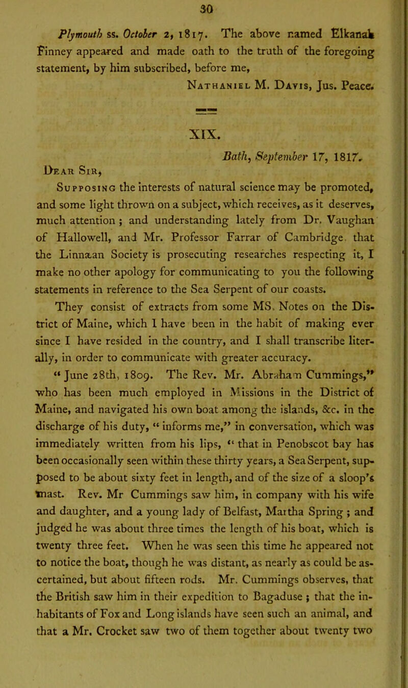 Plymouth ss. October 2, 1817. The above named Elkanak Finney appeared and made oath to the truth of the foregoing statement, by him subscribed, before me, Nathaniel M. Davis, Jus. Peace. XIX. Bath, September 17, 1817. L>eau Sir, Supposing the interests of natural science may be promoted, and some light thrown on a subject, which receives, as it deserves, much attention ; and understanding lately from Dr. Vaughan of Hallowell, and Mr. Professor Farrar of Cambridge that the Linn&an Society is prosecuting researches respecting it, I make no other apology for communicating to you the following statements in reference to the Sea Serpent of our coasts. They consist of extracts from some MS. Notes on the Dis- trict of Maine, which 1 have been in the habit of making ever since I have resided in the country, and I shall transcribe liter- ally, in order to communicate with greater accuracy. “ June 28th, 1809. The Rev. Mr. Abraham Cummings,*' who has been much employed in Missions in the District of Maine, and navigated his own boat among the islands, See. in the discharge of his duty, “ informs me,” in conversation, which was immediately written from his lips, “ that in Penobscot bay has been occasionally seen within these thirty years, a Sea Serpent, sup- posed to be about sixty feet in length, and of the size of a sloop’s mast. Rev. Mr Cummings saw him, in company with his wife and daughter, and a young lady of Belfast, Maitha Spring ; and judged he was about three times the length of his boat, which is twenty three feet. When he was seen this time he appeared not to notice the boat, though he was distant, as nearly as could be as- certained, but about fifteen rods. Mr. Cummings observes, that the British saw him in their expedition to Bagaduse ; that the in- habitants of Fox and Long islands have seen such an animal, and that a Mr. Crocket saw two of them together about twenty two