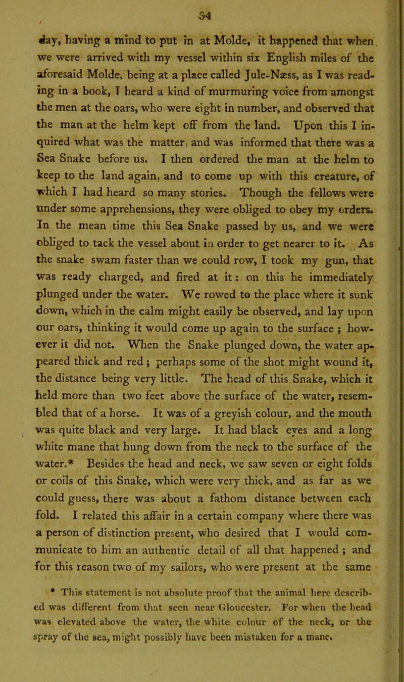 S4 day, having a mind to put in at Molde, it happened that when we were arrived with my vessel within six English miles of the aforesaid Molde, being at a place called Jule-Naess, as I was read- ing in a book, T heard a kind of murmuring voice from amongst the men at the oars, who were eight in number, and observed that the man at the helm kept off from the land. Upon this I in- quired what was the matter, and was informed that there was a Sea Snake before us. I then ordered the man at the helm to keep to the land again, and to come up with this creature, of which I had heard so many stories. Though the fellows were under some apprehensions, they were obliged to obey my orders. In the mean time this Sea Snake passed by us, and we were obliged to tack the vessel about in order to get nearer to it. As the snake swam faster than we could row, I took my gun, that was ready charged, and fired at it: on this he immediately plunged under the water. We rowed to the place where it sunk down, which in the calm might easily be observed, and lay upon our oars, thinking it would come up again to the surface ; how- ever it did not. When the Snake plunged down, the water ap- peared thick and red ; perhaps some of the shot might wound it, the distance being very little. The head of this Snake, which it held more than two feet above the surface of the water, resem- bled that of a horse. It was of a greyish colour, and the mouth was quite black and very large. It had black eyes and a long white mane that hung down from the neck to the surface of the water.* Besides the head and neck, we saw seven or eight folds or coils of this Snake, which were very thick, and as far as we could guess, there was about a fathom distance between each fold. I related this affair in a certain company where there was a person of distinction present, who desired that I would com- municate to him an authentic detail of all that happened ; and for this reason two of my sailors, who were present at the same * This statement is not absolute proof that the animal here describ- ed was different from that seen near Gloucester. For when the head was elevated above the water, the white colour of the neck, or the spray of the sea, might possibly have been mistaken for a mane.