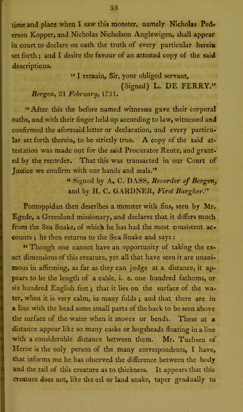 time and place when I saw this monster, namely Nicholas Ped- erson Kopper, and Nicholas Nicholson Anglewigen, shall appear in court to declare on oath the truth of every particular herein set forth; and I desire the favour of an attested copy of the said descriptions. “ I remain, Sir, your obliged servant, (Signed) L. DE FERRY.” Bergen, 21 February, 1751. “ After this the before named witnesses gave their corporal oaths, and with their finger held up according to law, witnessed and confirmed the aforesaid letter or declaration, and every particu- lar set forth therein, to be strictly true. A copy of the said at- testation was made out for the said Procurator Reutz, and grant- ed by the recorder. That this was transacted in our Court of Justice we confirm with our hands and seals.” “ Signed by A. C. DASS, Recorder of Bergen# and by H. C. GARDNER, First Burgher » Pontoppidan then describes a monster with fins, seen by Mr. Egede, a Greenland missionary, and declares that it differs much from the Sea Snake, of which he has had the most consistent ac- counts ; he then returns to the Sea Snake and says : “ Though one cannot have an opportunity of taking the ex- act dimensions of this creature, yet all that have seen it are unani- mous in affirming, as far as they can judge at a distance, it ap- pears to be the length of a cable, i. e. one hundred fathoms, or six hundred English feet; that it lies on the surface of the wa- ter, when it is very calm, in many folds ; and that there are in a line with the head some small parts of the back to be seen above the surface of the water when it moves or bends. These at a distance appear like so many casks or hogsheads floating in a line with a considerable distance between them. Mr. Tuchsen of Heroe is the only person of the many correspondents, l have, that informs me he has observed the difference between die body and the tail of this creature as to thickness. It appears that this creature does not, like the eel or land snake, taper gradually to