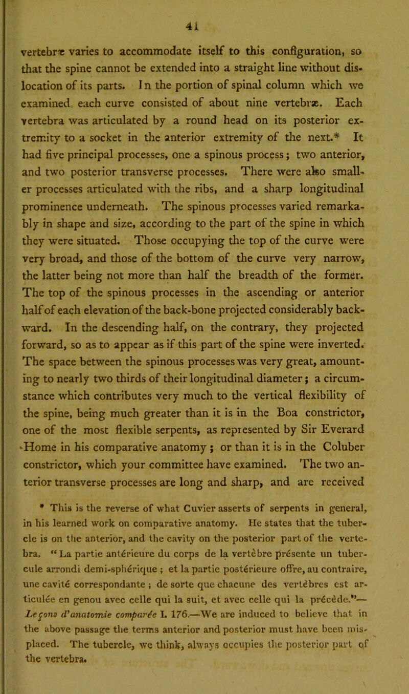 vertebra varies to accommodate itself to this configuration, so that the spine cannot be extended into a straight line without dis- location of its parts. I n the portion of spinal column which we examined each curve consisted of about nine vertebrsE. Each vertebra was articulated by a round head on its posterior ex- tremity to a socket in the anterior extremity of the next.* It had five principal processes, one a spinous process; two anterior, and two posterior transverse processes. There were ako small- er processes articulated with the ribs, and a sharp longitudinal prominence underneath. The spinous processes varied remarka- bly in shape and size, according to the part of the spine in which they were situated. Those occupying the top of the curve were very broad, and those of the bottom of the curve very narrow, the latter being not more than half the breadth of the former. The top of the spinous processes in the ascending or anterior half of each elevation of the back-bone projected considerably back- ward. In the descending half, on the contrary, they projected forward, so as to appear as if this part of the spine were inverted. The space between the spinous processes was very great, amount- ing to nearly two thirds of their longitudinal diameter; a circum- stance which contributes very much to the vertical flexibility of the spine, being much greater than it is in the Boa constrictor, one of the most flexible serpents, as represented by Sir Everard 'Home in his comparative anatomy ; or than it is in the Coluber constrictor, which your committee have examined. The two an- terior transverse processes are long and sharp, and are received * This is the reverse of what Cuvier asserts of serpents in general, in his learned work on comparative anatomy. He states that the tuber- cle is on tlie anterior, and the cavity on the posterior part of the verte- bra. “La partie ant^rieure du corps de la vertebre prdsente un tuber- cule arrondi demi-spherique ; et la partie posterieure offre, au contraire, une cavit£ correspondante ; de sorte que chacune des vertdbres est ar- liculee en genou avec celle qui la suit, et avec celle qui la precede.”— Lemons d'anatomie comparte L 176.—We are induced to believe that in the above passage the terms anterior and posterior must have been mis- placed. The tubercle, we think, always occupies the posterior part qf the vertebra.