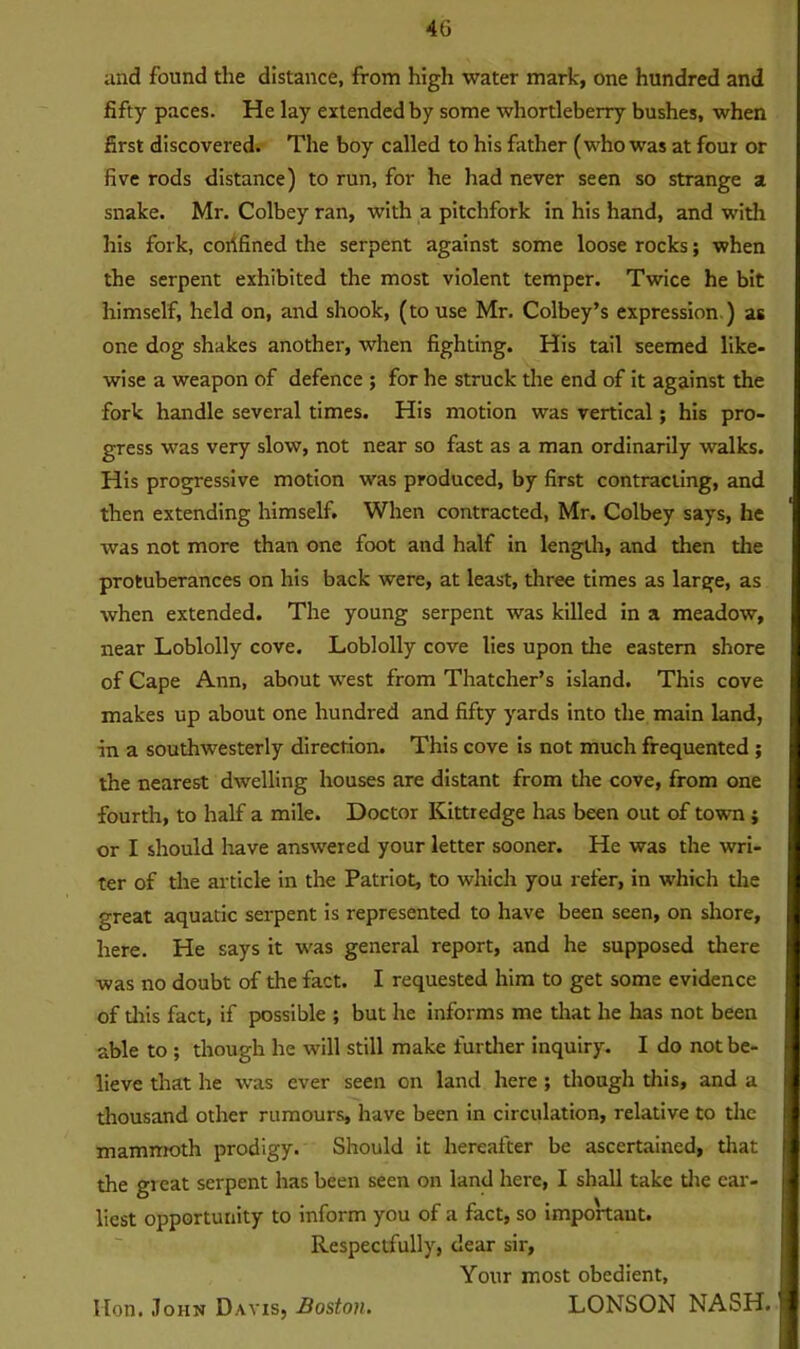 and found the distance, from high water mark, one hundred and fifty paces. He lay extended by some whortleberry bushes, when first discovered. The boy called to his father (who was at four or five rods distance) to run, for he had never seen so strange a snake. Mr. Colbey ran, with a pitchfork in his hand, and with his fork, cortfined the serpent against some loose rocks; when the serpent exhibited the most violent temper. Twice he bit himself, held on, and shook, (to use Mr. Colbey’s expression ) as one dog shakes another, when fighting. His tail seemed like- wise a weapon of defence ; for he struck the end of it against the fork handle several times. His motion was vertical; his pro- gress was very slow, not near so fast as a man ordinarily walks. His progressive motion was produced, by first contracting, and then extending himself. When contracted, Mr. Colbey says, he was not more than one foot and half in length, and then the protuberances on his back were, at least, three times as large, as when extended. The young serpent was killed in a meadow, near Loblolly cove. Loblolly cove lies upon the eastern shore of Cape Ann, about west from Thatcher’s island. This cove makes up about one hundred and fifty yards into the main land, in a southwesterly direction. This cove is not much frequented ; the nearest dwelling houses are distant from the cove, from one fourth, to half a mile. Doctor Kittredge has been out of town ; or I should have answered your letter sooner. He was the wri- ter of the article in the Patriot, to which you refer, in which the great aquatic serpent is represented to have been seen, on shore, here. He says it was general report, and he supposed there was no doubt of the fact. I requested him to get some evidence of tliis fact, if possible ; but he informs me that he has not been able to ; though he will still make further inquiry. I do not be- lieve that he was ever seen on land here ; though this, and a thousand other rumours, have been in circulation, relative to the mammoth prodigy. Should it hereafter be ascertained, that the great serpent has been seen on land here, I shall take the ear- liest opportunity to inform you of a fact, so important. Respectfully, dear sir, Your most obedient, LONSON NASH. Hon. John Davis, Boston.