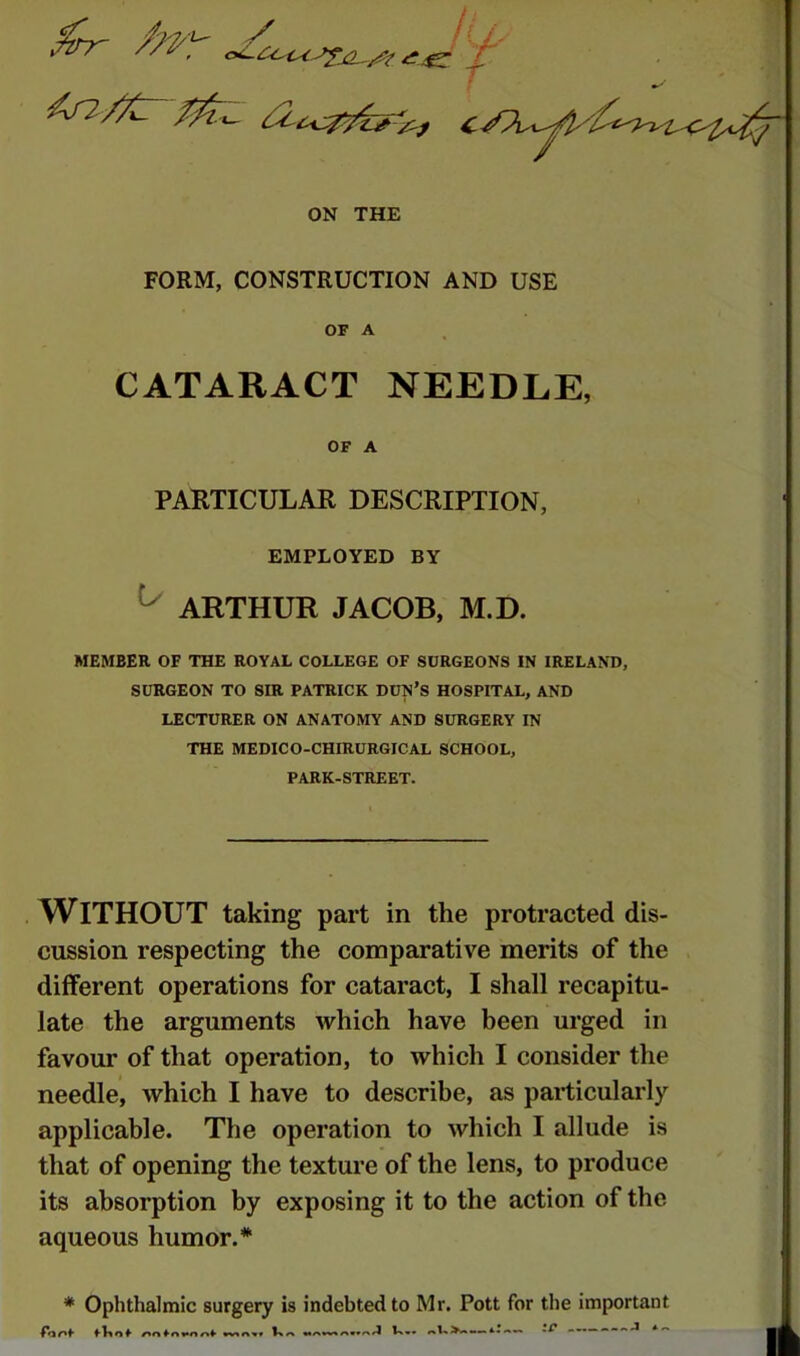 ON THE FORM, CONSTRUCTION AND USE OF A CATARACT NEEDLE, OF A PARTICULAR DESCRIPTION, EMPLOYED BY ^ ARTHUR JACOB, M.D. MEMBER OF THE ROYAL COLLEGE OF SURGEONS IN IRELAND, SURGEON TO SIR PATRICK DUN’S HOSPITAL, AND LECTURER ON ANATOMY AND SURGERY IN THE MEDICO-CHIRURGICAL SCHOOL, PARK-STREET. , WITHOUT taking part in the protracted dis- cussion respecting the comparative merits of the diiferent operations for cataract, I shall recapitu- late the arguments which have been urged in favour of that operation, to which I consider the needle, which I have to describe, as particularly applicable. The operation to which I allude is that of opening the texture of the lens, to produce its absorption by exposing it to the action of the aqueous humor.*' * Ophthalmic surgery is indebted to Mr, Pott for the important