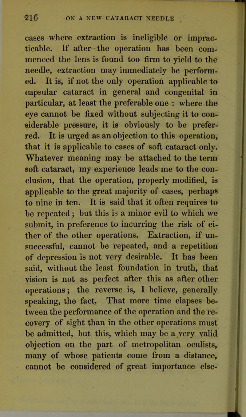 cases where extraction is ineligible or imprac- ticable. If after the operation has been com- menced the lens is found too firm to yield to the needle, extraction may immediately be perform- ed. It is, if not the only operation applicable to capsular cataract in general and congenital in particular, at least the preferable one : where the eye cannot be fixed without subjecting it to con- siderable pressure, it is obviously to be prefer- red. It is urged as an objection to this operation, that it is applicable to cases of soft cataract only. Whatever meaning may be attached to the term soft cataract, my experience leads me to the con- clusion, that the operation, properly modified, is applicable to the great majority of cases, perhaps to nine in ten. It is said that it often requires to be repeated 5 but this is a minor evil to which we submit, in preference to incurring the risk of ei- ther of the other operations. Extraction, if un- successful, cannot be repeated, and a repetition of depression is not very desirable. It has been said, without the least foundation in truth, that vision is not as perfect after this as after other operations j the reverse is, I believe, generally speaking, the fact. That more time elapses be- tween the performance of the operation and the re- covery of sight than in the other operations must be admitted, but this, which may be a very valid objection on the part of metropolitan oculists, many of whose patients come from a distance, cannot be considered of great importance else-