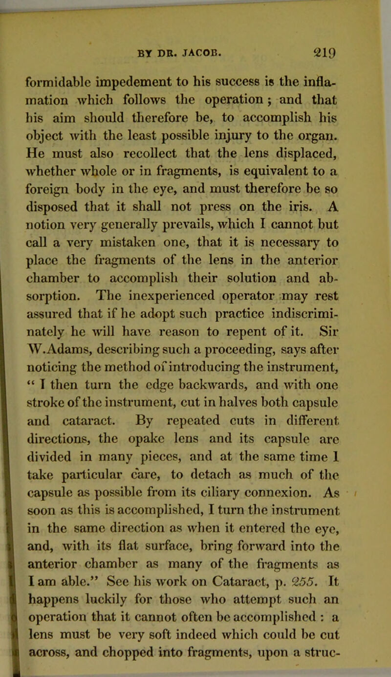 formidable impedement to his success is the infla- mation which follows the operation; and that his aim should therefore be, to accomplish his object with the least possible injury to the organ. He must also recollect that the lens displaced, Avhether whole or in fragments, is equivalent to a foreign body in the eye, and must therefore be so disposed that it shall not press on the iris. A notion very generally prevails, which I cannot but call a very mistaken one, that it is necessary to place the fragments of the lens in the anterior chamber to accomplish their solution and ab- sorption. The inexperienced operator may rest assured that if he adopt such practice indiscrimi- nately he will have reason to repent of it. Sir W. Adams, describing such a proceeding, says after noticing the method of introducing the instrument, “ T then turn the edge backwards, and with one stroke of the instrument, cut in halves both capsule and cataract. By repeated cuts in different directions, the opake lens and its capsule are divided in many pieces, and at the same time 1 take particular care, to detach as much of the capsule as possible from its ciliary connexion. As soon as this is accomplished, I turn the instrument in the same direction as when it entered the eye, and, with its flat surface, bring forward into the anterior chamber as many of the fragments as I am able.” See his work on Cataract, p. 255. It happens luckily for those who attempt such an operation that it cannot often be aceomplished : a lens must be very soft indeed which could be cut across, and chopped into fragments, upon a struc-