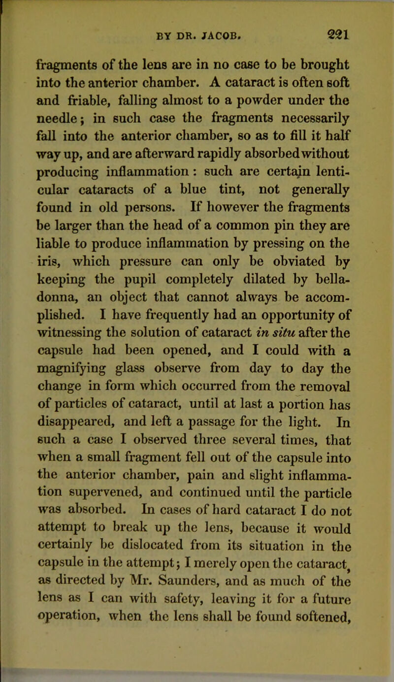 fragments of the lens are in no case to be brought into the anterior chamber. A cataract is often soft and friable, falling almost to a powder under the needle; in such case the fragments necessarily fall into the anterior chamber, so as to fill it half way up, and are afterward rapidly absorbed without producing inflammation: such are certain lenti- cular cataracts of a blue tint, not generally found in old persons. If however the fragments be larger than the head of a common pin they are liable to produce inflammation by pressing on the iris, which pressure can only be obviated by keeping the pupil completely dilated by bella- donna, an object that cannot always be accom- plished. I have frequently had an opportunity of witnessing the solution of cataract in situ after the capsule had been opened, and I could with a magnifying glass observe from day to day the change in form which occurred from the removal of particles of cataract, until at last a portion has disappeared, and left a passage for the light. In such a case I observed three several times, that when a small fragment fell out of the capsule into the anterior chamber, pain and slight inflamma- tion supervened, and continued until the particle was absorbed. In cases of hard cataract I do not attempt to break up the lens, because it would certainly be dislocated from its situation in the capsule in the attempt; I merely open the cataract^ as directed by Mr. Saunders, and as much of the lens as I can with safety, leaving it for a future operation, when the lens shall be found softened.