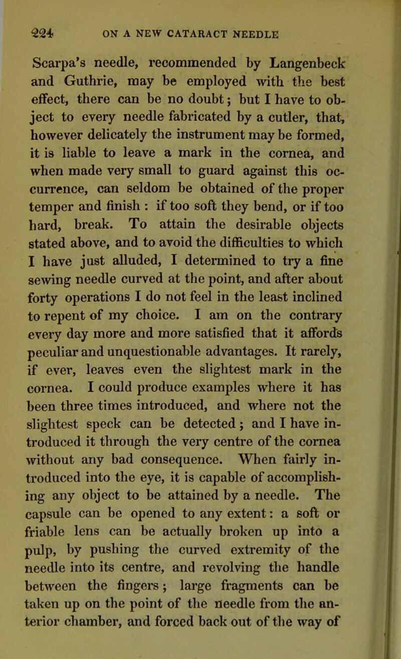 Scarpa's needle, recommended by Langenbeck and Guthrie, may be employed with the best effect, there can be no doubt; but I have to ob- ject to every needle fabricated by a cutler, that, however delicately the instrument may be formed, it is liable to leave a mark in the cornea, and when made very small to guard against this oc- currence, can seldom be obtained of the proper temper and finish : if too soft they bend, or if too hard, break. To attain the desirable objects stated above, and to avoid the difficulties to which I have just alluded, I determined to try a fine sewing needle curved at the point, and after about forty operations I do not feel in the least inclined to repent of my choice. I am on the contrary every day more and more satisfied that it affords peculiar and unquestionable advantages. It rarely, if ever, leaves even the slightest mark in the cornea. I could produce examples where it has been three times introduced, and where not the slightest speck can be detected; and I have in- troduced it through the very centre of the cornea without any bad consequence. When fairly in- troduced into the eye, it is capable of accomplish- ing any object to be attained by a needle. The capsule can be opened to any extent: a soft or friable lens can be actually broken up into a pulp, by pushing the curved extremity of the needle into its centre, and revolving the handle between the fingers; large fragments can be taken up on the point of the needle from the an- terior chamber, and forced back out of the way of