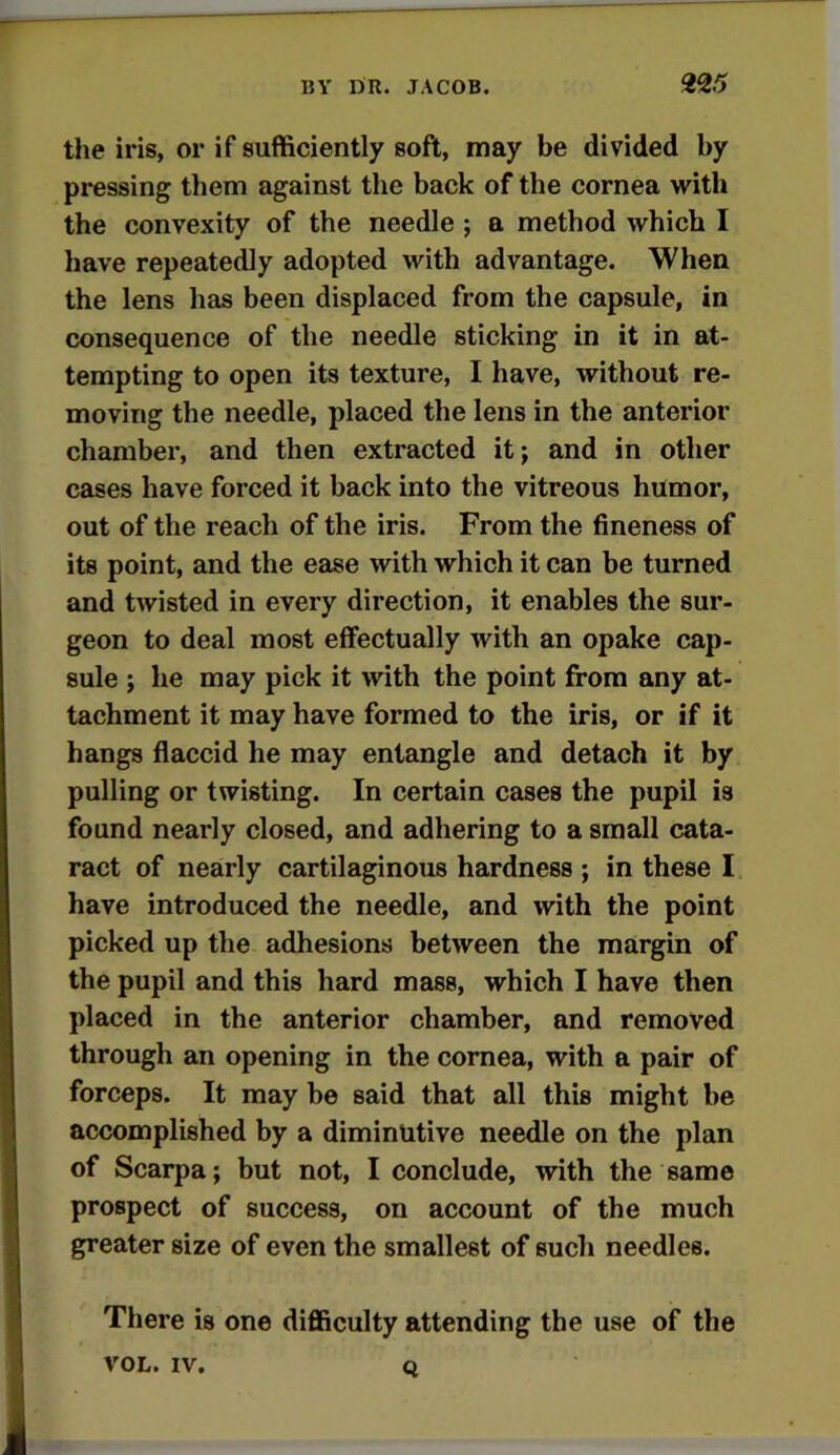 the iris, or if sufficiently soft, may be divided by pressing them against the back of the cornea with the convexity of the needle ; a method which I have repeatedly adopted with advantage. When the lens has been displaced from the capsule, in consequence of the needle sticking in it in at- tempting to open its texture, I have, without re- moving the needle, placed the lens in the anterior chamber, and then extracted it; and in other cases have forced it back into the vitreous humor, out of the reach of the iris. From the fineness of its point, and the ease with which it can be turned and twisted in every direction, it enables the sur- geon to deal most effectually with an opake cap- sule ; he may pick it with the point from any at- tachment it may have formed to the iris, or if it hangs flaccid he may entangle and detach it by pulling or twisting. In certain cases the pupil is found nearly closed, and adhering to a small cata- ract of nearly cartilaginous hardness ; in these I have introduced the needle, and with the point picked up the adhesions between the margin of the pupil and this hard mass, which I have then placed in the anterior chamber, and removed through an opening in the cornea, with a pair of forceps. It may be said that all this might be accomplished by a diminutive needle on the plan of Scarpa; but not, I conclude, with the same prospect of success, on account of the much greater size of even the smallest of such needles. There is one difficulty attending the use of the VOL. IV. Q