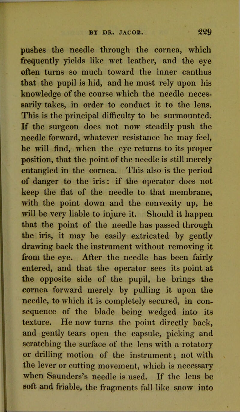 pushes tlie needle through the cornea, which frequently yields like wet leather, and the eye often turns so much toward the inner canthus that the pupil is hid, and he must rely upon his knowledge of the course which the needle neces- sarily takes, in order to conduct it to the lens. This is the principal difficulty to be surmounted. K the surgeon does not now steadily push the needle forward, whatever resistance he may feel, he will find, when the eye returns to its proper position, that the point of the needle is still merely entangled in the cornea. This also is the period of danger to the iris: if the operator does not keep the flat of the needle to that membrane, with the point down and the convexity up, he will be very liable to injure it. Should it happen that the point of the needle has passed through the iris, it may be eeisily extricated by gently drawing back the instrument without removing it from the eye. After the needle has been fairly entered, and that the operator sees its point at the opposite side of the pupil, he brings the cornea forward merely by pulling it upon the needle, to which it is completely secured, in con- sequence of the blade being wedged into its texture. He now turns the point directly back, and gently tears open the capsule, picking and scratching the surface of the lens with a rotatory or drilling motion of the instrument; not with the lever or cutting movement, which is necessary when Saunderses needle is used. If the lens be soft and friable, the fragments fall like snow into