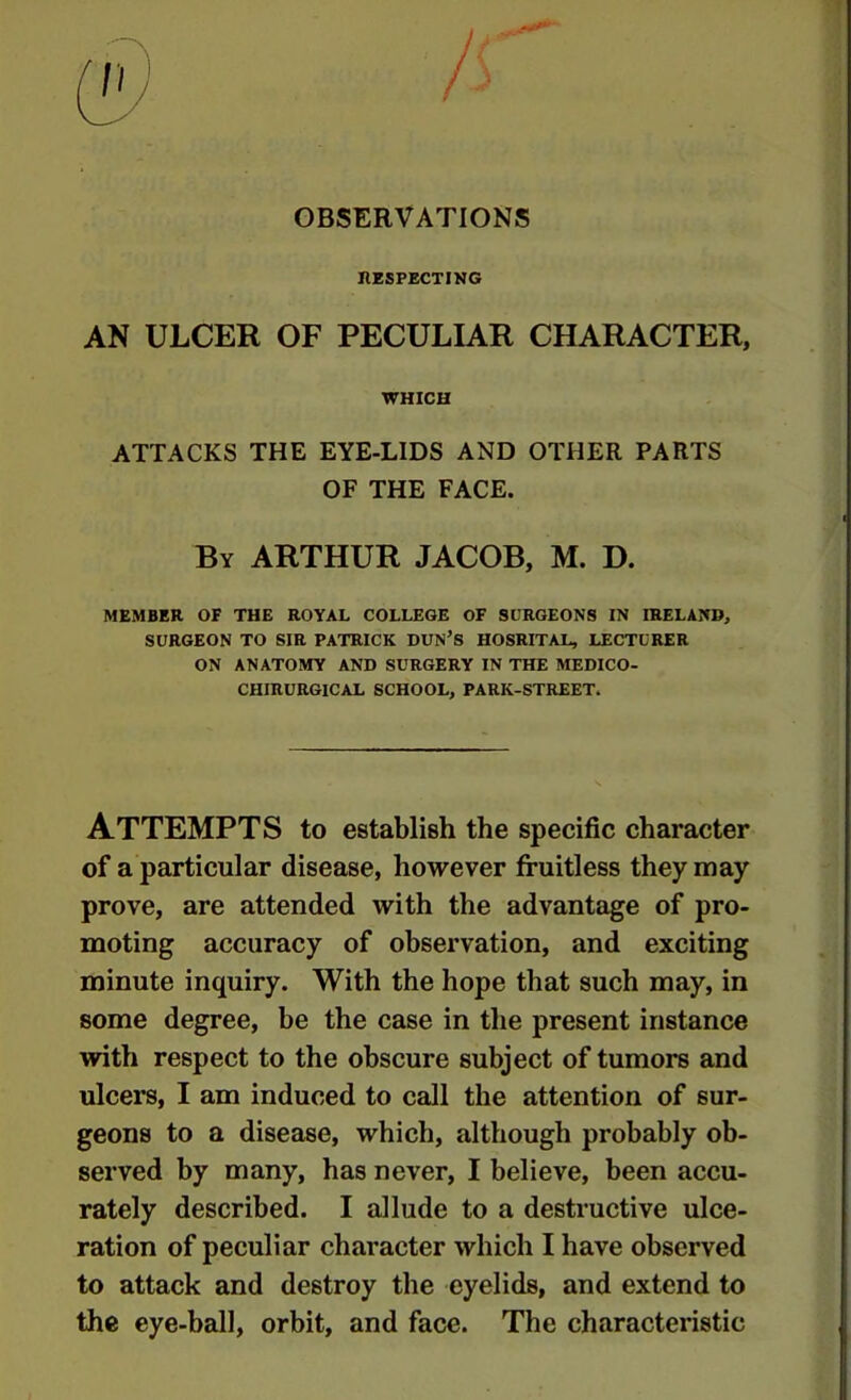 OBSERVATIONS nzSPECTIKG AN ULCER OF PECULIAR CHARACTER, WHICH ATTACKS THE EYE-LIDS AND OTHER PARTS OF THE FACE. By ARTHUR JACOB, M. D. MEMBER OF THE ROYAL COLLEGE OF SURGEONS IN IRELAND, SURGEON TO SIR PATRICK DUN’S HOSRITAL, LECTURER ON ANATOMY AND SURGERY IN THE MEDICO- CHIRURGICAL SCHOOL, PARK-STREET. Attempts to establish the specific character of a particular disease, however fruitless they may prove, are attended with the advantage of pro- moting accuracy of observation, and exciting minute inquiry. With the hope that such may, in some degree, be the case in the present instance with respect to the obscure subject of tumors and ulcers, I am induced to call the attention of sur- geons to a disease, which, although probably ob- served by many, has never, I believe, been accu- rately described. I allude to a destructive ulce- ration of peculiar character which I have observed to attack and destroy the eyelids, and extend to the eye-ball, orbit, and face. The characteristic