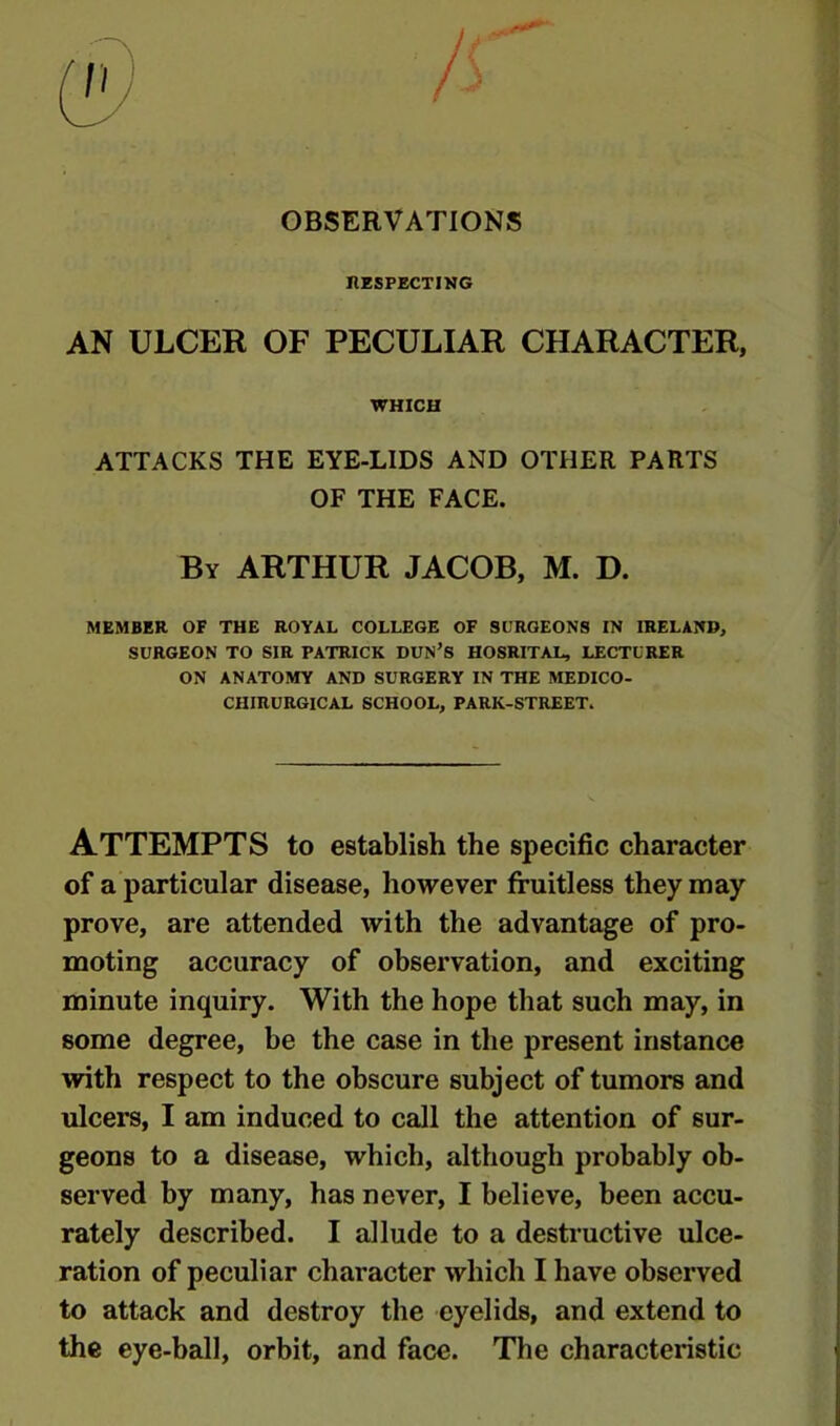 OBSERVATIONS INSPECTING AN ULCER OF PECULIAR CHARACTER, WHICH ATTACKS THE EYE-LIDS AND OTHER PARTS OF THE FACE. By ARTHUR JACOB, M. D. MEMBER OF THE ROYAL COLLEGE OF SURGEONS IN IRELAND, SURGEON TO SIR PATRICK DUN’S HOSRITAL, LECTURER ON ANATOMY AND SURGERY IN THE MEDICO- CHIRURGICAL SCHOOL, PARK-STREET. ATTEMPTS to establish the specific character of a particular disease, however fruitless they may prove, are attended with the advantage of pro- moting accuracy of observation, and exciting minute inquiry. With the hope that such may, in some degree, be the case in the present instance with respect to the obscure subject of tumors and ulcers, I am induced to call the attention of sur- geons to a disease, which, although probably ob- served by many, has never, I believe, been accu- rately described. I allude to a destructive ulce- ration of peculiar character which I have observed to attack and destroy the eyelids, and extend to the eye-ball, orbit, and face. The characteristic