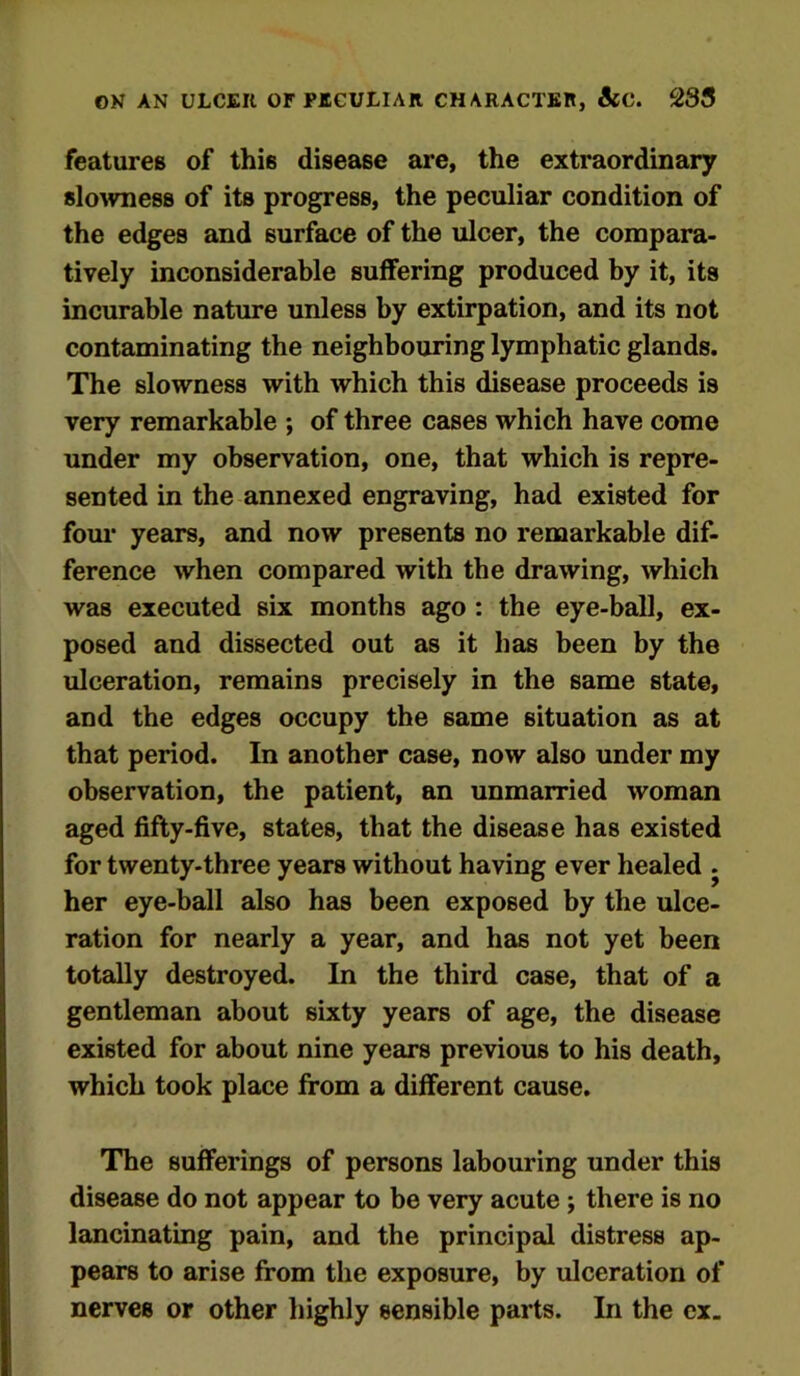ON AN ULCEIt OF PECULIAR CHARACTER, &C. 283 features of this disease are, the extraordinary slowness of its progress, the peculiar condition of the edges and surface of the ulcer, the compara- tively inconsiderable suffering produced by it, its incurable nature unless by extirpation, and its not contaminating the neighbouring lymphatic glands. The slowness with which this disease proceeds is very remarkable ; of three cases which have come under my observation, one, that which is repre- sented in the annexed engraving, had existed for four years, and now presents no remarkable dif- ference when compared with the drawing, which was executed six months ago : the eye-ball, ex- posed and dissected out as it has been by the ulceration, remains precisely in the same state, and the edges occupy the same situation as at that period. In another case, now also under my observation, the patient, an unmarried woman aged fifty-five, states, that the disease has existed for twenty-three years without having ever healed . her eye-ball also has been exposed by the ulce- ration for nearly a year, and has not yet been totally destroyed. In the third case, that of a gentleman about sixty years of age, the disease existed for about nine years previous to his death, which took place from a different cause. The sufferings of persons labouring under this disease do not appear to be very acute ; there is no lancinating pain, and the principal distress ap- pears to arise from the exposure, by ulceration of