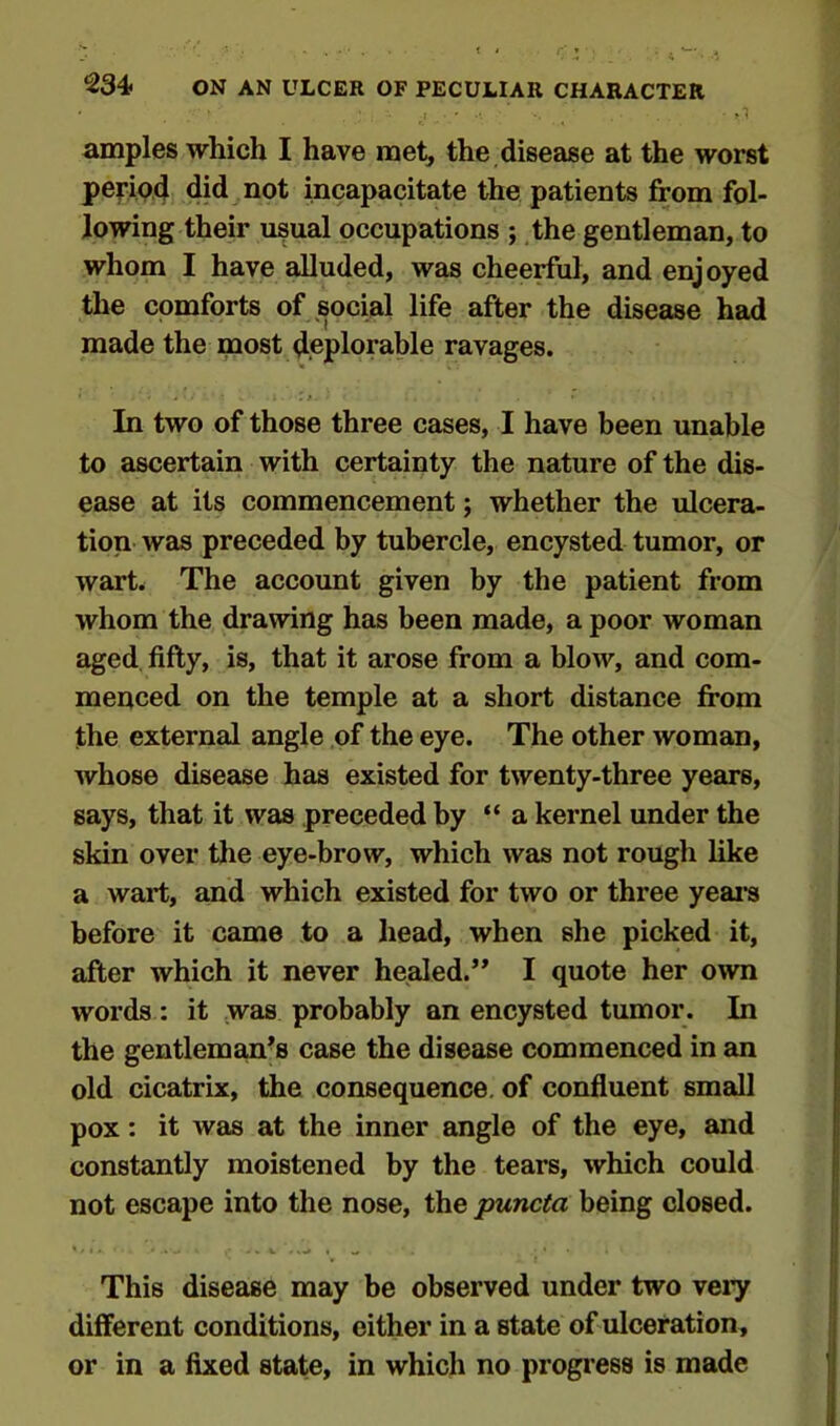 amples which I have met, the disease at the worst period did not incapacitate the patients from fol- lowing their usual occupations ; the gentleman, to whom I have alluded, was cheerful, and enjoyed the comforts of social life after the disease had made the most deplorable ravages. In two of those three cases, I have been unable to ascertain with certainty the nature of the dis- ease at its commencement; whether the ulcera- tion was preceded by tubercle, encysted tumor, or wart. The account given by the patient from whom the drawing has been made, a poor woman aged fifty, is, that it arose from a blow, and com- menced on the temple at a short distance from the external angle of the eye. The other woman, whose disease has existed for twenty-three years, says, that it was preceded by “ a kernel under the skin over the eye-brow, which was not rough like a wart, and which existed for two or three years before it came to a head, when she picked it, after which it never healed.” I quote her own words: it was probably an encysted tumor. In the gentleman’s case the disease commenced in an old cicatrix, the consequence, of confluent small pox: it was at the inner angle of the eye, and constantly moistened by the tears, which could not escape into the nose, the puncta being closed. This disease may be observed under two very different conditions, either in a state of ulceration, or in a fixed state, in which no progress is made