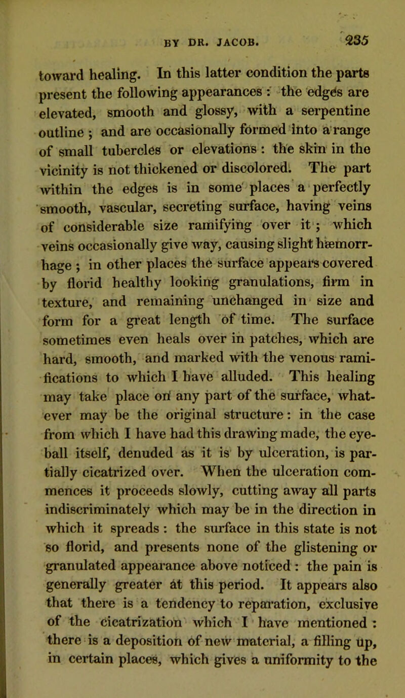 toward healing. In this latter condition the parts present the following appearances : the edges are elevated, smooth and glossy, with a serpentine outline ; and are occasionally formed into a range of small tubercles or elevations: the skin in the vicinity is not thickened or discolored. The part within the edges is in some places a perfectly smooth, vascular, secreting surface, having veins of considerable size ramifying over it ; which veins occasionally give way, causing slight haemorr- hage ; in other places the surface appears covered by florid healthy looking granulations, Ann in texture, and remaining unchanged in size and form for a great length of time. The surface sometimes even heals over in patches, which are hard, smooth, and marked with the venous rami- fications to which I have alluded. This healing may take place on! any part of the surface, what- ever may be the original structure: in the case from which I have had this drawing made, the eye- ball itself, denuded as it is by ulceration, is par- tially cicatrized over. When the ulceration com- mences it proceeds slowly, cutting away all parts indiscriminately which may be in the direction in which it spreads : the surface in this state is not so florid, and presents none of the glistening or granulated appearance above noticed : the pain is generally greater at this period. It appears also that there is a tendency to reparation, exclusive of the cicatrization which I have mentioned : there is a deposition of new material, a filling up, in certain places, which gives a uniformity to the