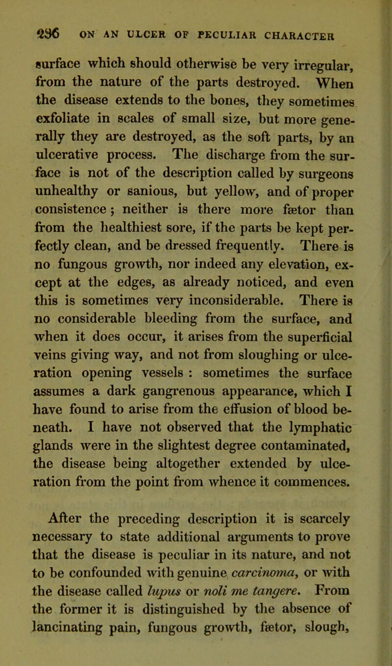 surface which should otherwise be very irregular, from the nature of the parts destroyed. When the disease extends to the bones, they sometimes exfoliate in scales of small size, but more gene- rally they are destroyed, as the soft parts, by an ulcerative process. The discharge from the sur- face is not of the description called by surgeons unhealthy or sanious, but yellow, and of proper consistence ; neither is there more fetor than from the healthiest sore, if the parts be kept per- fectly clean, and be dressed frequently. There is no fungous growth, nor indeed any elevation, ex- cept at the edges, as already noticed, and even this is sometimes very inconsiderable. There is no considerable bleeding from the surface, and when it does occur, it arises from the superficial veins giving way, and not from sloughing or ulce- ration opening vessels : sometimes the surface assumes a dark gangrenous appearance, which I have found to arise from the effusion of blood be- neath. I have not observed that the lymphatic glands were in the slightest degree contaminated, the disease being altogether extended by ulce- ration from the point from whence it commences. After the preceding description it is scarcely necessary to state additional arguments to prove that the disease is peculiar in its nature, and not to be confounded with genuine carcinoma, or with the disease called lupus or noli me tangere. From the former it is distinguished by the absence of lancinating pain, fungous growth, fetor, slough.