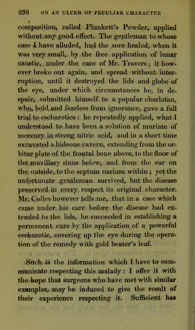 ft composition), called Plunkett’s Powder, applied withoukany good effect. The gentleman to whose case I have alluded, had the sore healed, when it was very small, by the free application of lunar caustic,.junder the care of Mi-. Travers ; it how- ever broke out again, and spread without inter- ruption, until it destroyed the lids and globe of the eye, under which circumstances he, in de- spair, submitted himself to a popular charlatan, who, bold, and fearless from ignorance, gave a full trial to escharotics : he repeatedly applied, what I understood to have been a solution of muriate of mercury in strong nitric acid, and in a short time excavated a hideous cavern, extending from the or- bitar plate of the frontal bone above, to the floor of the maxillary sinus below, and from the ear on the; o.utside, to the septum narium within ; yet the unfortunate gentleman survived, but the disease preserved in every. respect its original character. Mr. Colles however tells me, that in a case which came under his care before the disease had ex- tended to the lids, he succeeded in establishing a permanent cure by the application of a powerful escharotic, covering up the eye during the opera- tion of the remedy with gold beater’s leaf. Such is the information which I have to com- municate respecting this malady : I offer it with the hope that surgeons who have met with similar examples* may be induced to give the result of their experience respecting it. Sufficient has