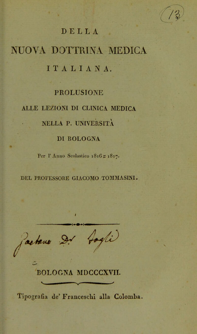 DELLA NUOVA DOTTRINA MEDICA ITALIANA. PROLUSIONE ALLE LEZIONI DI CLINICA MEDICA NELLA P. UNIVERSITÀ DI BOLOGNA Per l’Anno Scolastico i8i6s 1817. DEL PROFESSORE GIACOMO TOMMASINI. BOLOGNA MDCCCXVII. Tipografia de’ Franceschi alla Colomba.