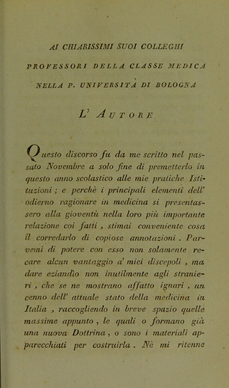 AI CHIARISSIMI SUOI COLLEGHI PROFESSORI DELLA CLASSE MEDICA \ NELLA P. UNIVERSITÀ DI BOLOGNA V Autore iiesto discorso fu da me scritto nel pas- sato Novembre a solo fine di premetterlo in questo anno scolastico alle mie pratiche Isti- tuzioni ; e perchè i principali elementi dell’ odierno ragionare in medicina si presentas- sero alla gioventù nella loro più importante relazione coi fatti j stimai conveniente cosa il corredarlo di copiose annotazioni . Par- vemi di potere con esso non solamente re- care alcun vantaggio a’ miei discepoli ^ ma dare eziandìo non inutilmente agli stranie- ri , che se ne mostrano affatto ignari , un cenno dell’ attuale stato della medicina in Italia 3 raccogliendo in breve spazio quelle massime appunto , le quali o formano giù una nuova Dottrina , o sono i materiali ap- parecchiati per costruirla . Nè mi ritenne