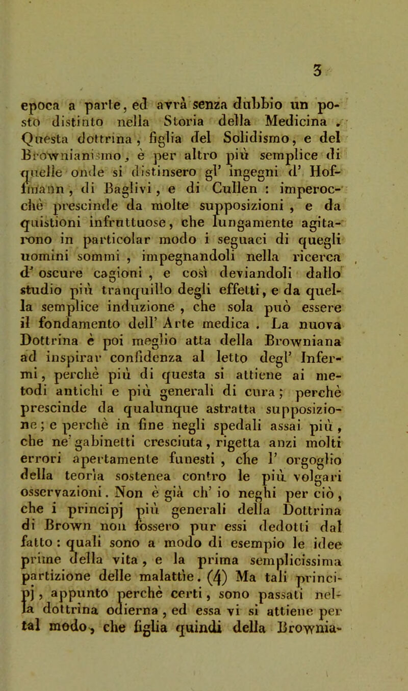 epoca a parie, ecl avrà senza dubbio un po- sto distinto nella Storia della Medicina , Questa dottrina, figlia del Solidisrao, e del Browniani ano, è per altro pili semplice di fjiielìe onde si distinsero gl’ ingegni d’ Hof- Imann , di Baglivi, e di Cullen : imperoc- ché prescinde da molte supposizioni , e da qiiistioni infruttuose, che lungamente agita- ixino in particolar modo i seguaci di quegli uomini sommi , impegnandoli nella ricei'ca d’ oscure cagioni , e così deviandoli dallo'^ studio più tranquillo degli effetti, e da quel- la semplice induzione , che sola può essere il fondamento dell’ Arte medica . La nuova Dottrina è poi meglio atta della Browniana ad inspirar confidenza al letto degl’ Infer- mi, perchè più di questa si attiene ai me- todi antichi e più generali di cura; perchè prescinde da qualunque astratta supposizio- ne ; e perchè in fine negli spedali assai più , che ne’gabinetti cresciuta, rigetta anzi molti errori apertamente funesti , che 1’ orgoglio della teorìa sostenea contro le più volgari osservazioni. Non è già ch’io neghi perciò, che i principi più generali della Dottrina di Brown non fossero pur essi dedotti dal fatto: quali sono a modo di esempio le idee prime della vita, e la prima semplicissima partizione delle malattìe. (4) Ma tali princi- pi , appunto perchè certi, sono passati nel- la dottrina odierna , ed essa vi si attiene per tal modo>, che figlia quindi della Brownia-