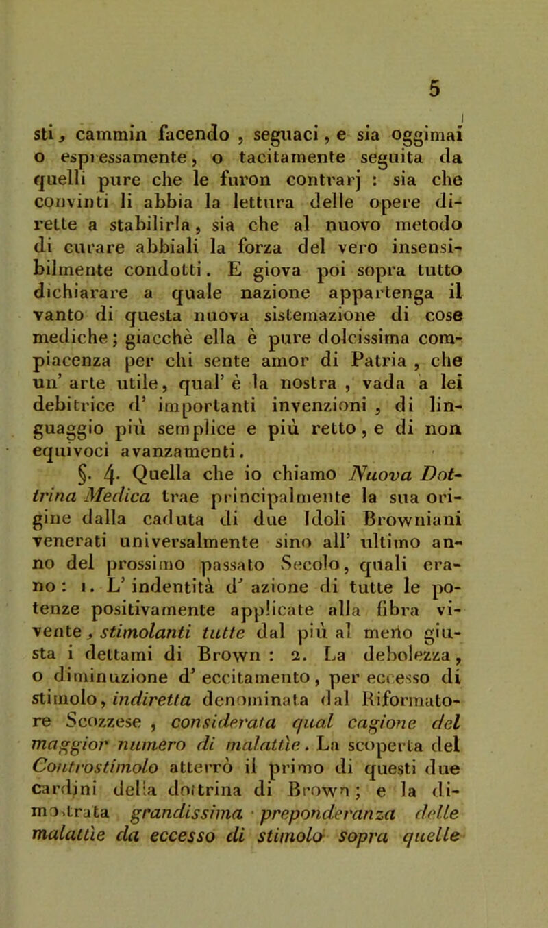 stij cammin facendo , segnaci, e sia oggimai o espressamente, o tacitamente seguita da quelli pure che le furon contrarj : sia che convinti li abbia la lettura delle opere di- rette a stabilirla, sia che al nuovo metodo di curare abbiali la forza del vero insensi- bilmente condotti. E giova poi sopra tutto dichiarare a quale nazione appartenga il vanto di questa nuova sistemazione di cose mediche; giacché ella è pure dolcissima com- piacenza per chi sente amor di Patria , che un’arte utile, qual’è la nostra , vada a lei debitrice d’ importanti invenzioni , di lin- guaggio più semplice e più retto, e di non equivoci avanzamenti. §. 4* Quella che io chiamo Nuova DoU trina Medica trae principalmente la sua ori- gine dalla caduta di due Idoli Browniani venerati universalmente sino all’ ultimo an- no del prossimo passato Secolo, quali era- no: I. L’indentità d^ azione di tutte le po- tenze positivamente applicate alla libra vi- vente j tutte dal pillai merlo giu- sta i dettami di Brown : 2. La debolezza, o diminuzione d’eccitamento, per eccesso di siimoìo^ indiretta denominata dal Riformato- re Scozzese , considerata qual cagione del masrgior numero di malattìe. La scoperta del Controstimolo atterrò il primo di questi due Cardini delia dottrina di Brown ; e la di- mostrata grandissima • preponderanza delle malattìe da eccesso di stimolo- sopra quelle