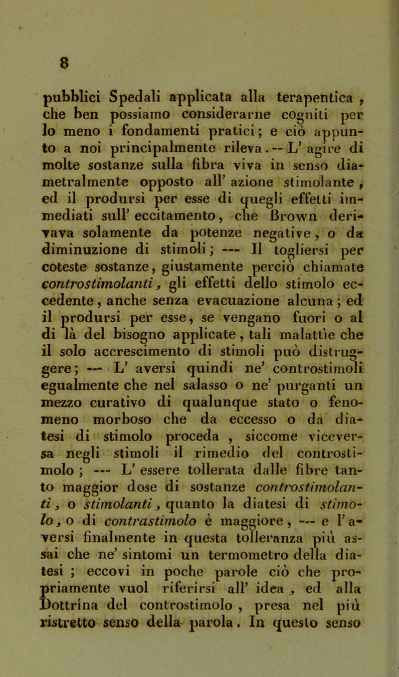 pubblici Spedali applicata alla terapentica , che ben possiamo considerarne cogniti per 10 meno i fondamenti pratici ; e ciò appun- to a noi principalmente rilevaL’agire di molte sostanze sulla fibra viva in senso dia- metralmente opposto all’ azione stimolante f ed il prodursi per esse di quegli effetti im- mediati sull’eccitamento, che Brown deri- vava solamente da potenze negative, o da diminuzione di stimoli ; — Il togliersi per coleste sostanze, giustamente perciò chiamate controstimolantij gli effetti dello stimolo ec- cedente , anche senza evacuazione alcuna ; ed 11 prodursi per esse, se vengano fuori o al di là del bisogno applicate, tali malattìe che il solo accrescimento di stimoli può distrug- gere; — L’ aversi quindi ne’ controstimoli egualmente che nel salasso o ne’ purganti un mezzo curativo di qualunque stato o feno- meno morboso che da eccesso o da dia- tesi di stimolo proceda , siccome vicever- sa negli stimoli il rimedio del controsti- molo ; — L’ essere tollerata dalle fibi'e tan- to maggior dose di sostanze contro stimolan- ti 3 o stimolanti 3 quanto la diatesi di stimo- lo 3 o di contrastimolo è maggiore, — e l’a- versi finalmente in questa tolleranza più as- sai che ne’ sintomi un termometro della dia- tesi ; eccovi in poche parole ciò che pro- priamente vuol riferirsi all’ idea 3 ed alla Dottrina del controstimolo , presa nel più ristretto senso della parola. In questo senso