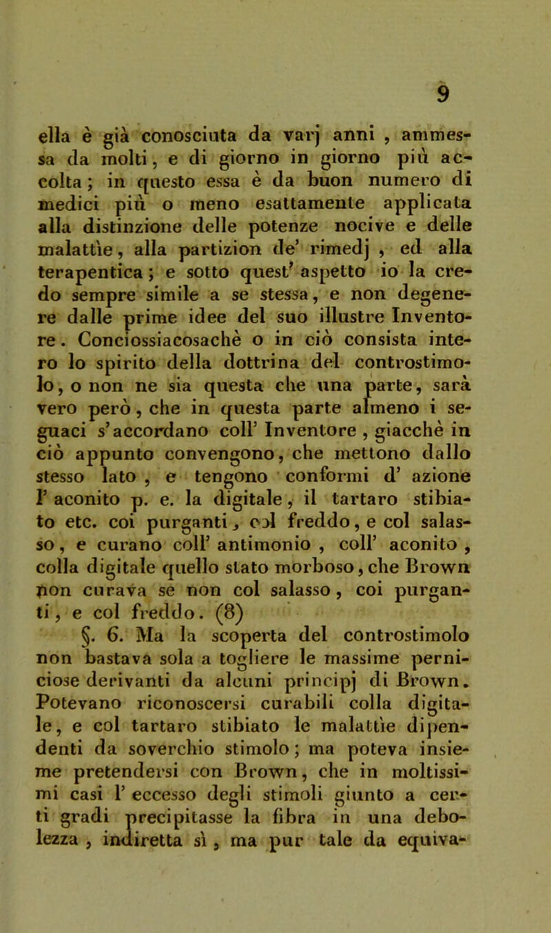 ella è già conosciuta da varj anni , ammes- sa da molti 5 e di giorno in giorno più ac- colta ; in questo essa è da buon numero di medici più o meno esattamente applicata alla distinzione delle potenze nocive e delle malattìe, alla partizion de’ rimedj , ed alla terapentica ; e sotto quest** aspetto io la cre- do sempre simile a se stessa, e non degene- re dalle prime idee del suo illustre Invento- re . Conciossiacosaché o in ciò consista inte- ro lo spirito della dottrina del controstimo- lo , o non ne sia questa che una parte, sarà vero però, che in questa parte afmeno i se- guaci s’accordano coll’ Inventore , giacché in ciò appunto convengono, che mettono dallo stesso lato , e tengono conformi d’ azione r aconito p. e. la digitale, il tartaro stibia- to etc. coi purganti j ojI freddo, e col salas- so , e curano coll’ antimonio , coll’ aconito , colla digitale quello stato morboso,che Brown |ion curava se non col salasso, coi purgan- ti, e col freddo. (8) §. 6. Ma la scoperta del controstimolo non bastava sola a togliere le massime perni- ciose derivanti da alcuni principj di Brown, Potevano riconoscersi curabili colla digita- le, e col tartaro stibiato le malattìe di])en- denti da soverchio stimolo ; ma poteva insie- me pretendersi con Brown, che in moltissi- mi casi r eccesso degli stimoli giunto a cer- ti gradi precipitasse la fibra in una debo- lezza , indiretta sì, ma pur tale da equiva-