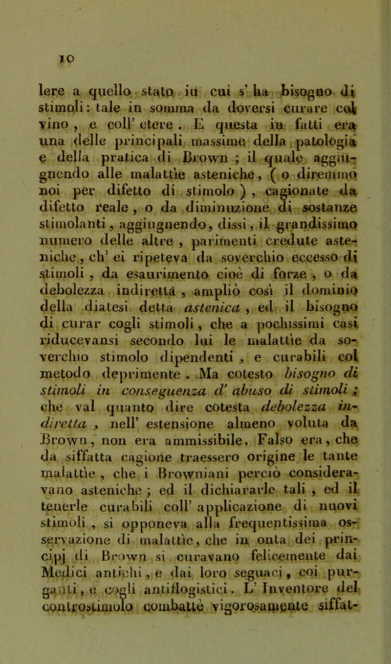 ÌO lere a quello statP; ili cui s’Ua bisogno di stimoli: tale in somma da doversi ciliare coii vino , e coir etere . E questa in fatti era^ una delle principali massime della patologia e della pratica di Brown ; il quale aggiu- gnendo alle malattìe asteniche, ( o diremmo noi per difetto di stimolo ) , cagionate da difetto reale, o da diminuzione di sostanze stimolanti, aggingnendo, dissi, il grandissimo numero delle altre , parimenti credute aste- niche, eh’ei ripeteva da soverchio eccesso di Stimoli , da esaurimento cioè di forze , o da debolezza indiretlà , ampliò così il dominio delia diatesi detta astenica , etl il bisogno di curar cogli stimoli, che a pochissimi casi riducevansi secondo lui le malattìe da so- verchio stimolo dipendenti , e curabili col metodo deprimente . Ma cotesto bisogno di stimoli in conseguenza d’ abuso di stimoli che vai quanto dire cOtesta debolezza in^ diretta ^ nell’ estensione almeno voluta da Brown, non era ammissibile. Falso era, che da siffatta cagione traessero origine le tante malattìe , che i Browniani perciò considera-, vano asteniche ; ed il dichiararle tali , ed il tjBnerle curabili coll’ applicazione di nuovi stimoli , si opponeva alla frequentissima os- servazione di malattìe, che in onta dei prin- ci,pj di Brown si curavano felscemeute dai Medici antichi, e dai loro seguaci, coi pur- gaati, e omli antiflogistici. L’ Inventore del conlroslimolo combattè vigorosanicnte siffat-