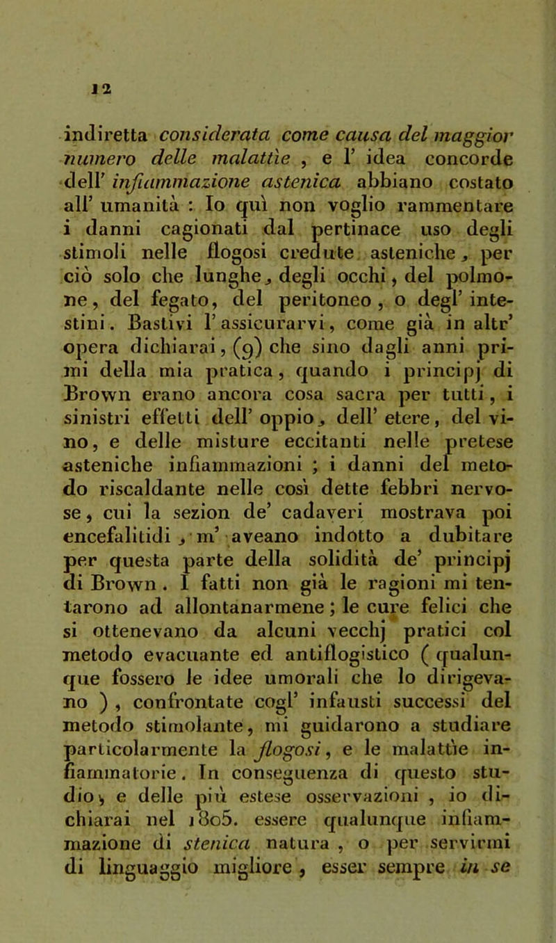 indiretta considerata come causa del maggior numero delle malattìe , e 1’ idea concorde deli' infiammazione astenica abbiano costato all’ umanità : Io qui non voglio rammentare i danni cagionati dal pertinace uso degli stimoli nelle flogosi credute asteniche, per ciò solo che lunghe, degli occhi, del polmo- ne, del fegato, del peritoneo, o degl’inte- stini. Bastivi rassicurarvi, come già in alte’ opera dichiarai, (9) che sino dagli anni pri- mi della mia pratica, quando i principi di Brown erano ancora cosa sacra per tutti, i sinistri effetti dell’oppio, dell’etere, del vi- no, e delle misture eccitanti nelle pretese asteniche infiammazioni ; i danni del meto- do riscaldante nelle così dette febbri nervo- se , cui la sezion de’ cadaveri mostrava poi encefalitidi , m’ aveano indotto a dubitare per questa parte della solidità de’ principj di Brown . I fatti non già le ragioni mi ten- tarono ad allontanarmene ; le cure felici che si ottenevano da alcuni vecchj pratici col metodo evacuante ed antiflogistico ( qualun- que fossero le idee umorali che lo dirigeva- no ) , confrontate cogl’ infausti successi del metodo stimolante, mi guidarono a studiare particolarmente la fogosi^ e le malattìe in- fiammatorie. In conseguenza di questo stu- dio^ e delle più estese osservazioni , io di- chiarai nel j8o5. essere qualunque infiam- mazione di stenica natui'a , o per servirmi di linguaggio migliore, esser sempre iit se