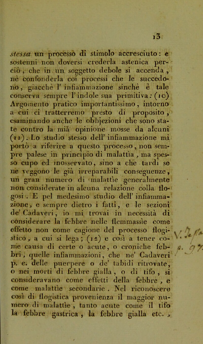 stessa un processò eli stimolo accresciuto : c sostenni non doversi crederla astenica per- ciò, che in. un soggetto debole si accenda, nè confonderla coi processi che le succedo- no, giacché r infiammazione sinché è tale conserva sempre l’indole sua primitiva; (io) Argomento pratico importantissimo, intorno a cui ci tratterremo presto di proposito, esaminando anche le ODbjezioni che sono sta- te contro la mia opinione mosse da alcuni (ij). Lo studio stesso dell’infiammazione mi portò a riferire a questo processo, non sem- pre palese in principio di malattìa ^ ma spes- so cupo ed inosservato, sino a che tardi se ne veggono le già irreparabili conseguenze, uh gran numero di 'malattie generalmente non considerate in alcuna relazione colla tlo- gosi . E pel medesimo studio dell’infiamma- zione, e sempre dietro i fatti, e le sezioni de’ Cadaveri, io mi trovai in necessità di considerare la febbre nelle llemmassìe come effetto non come cagione del processo flogi- stico, a cui si lega; (jii) e così a tener co- me causa di certe o acute, o croniche feb- bri, quelle infiammazioni, che ne’ Cadaveri p. e. delle puerpere o de’ labidi ritrovate, o nei morti di febbre gialla , o di tifo , si consideravano come effetti della febbre , e come malattìe secondarie . Nel riconoscere così di flogistica provenienza il maggior nu- mero di malattìe , tanto acute come il tifo la febbre gastrica , la febbre gialla etc. ,