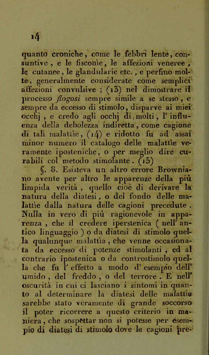>4 quanto croniche, come le febbri lente, con- suntive , e le fisconìe, le affezioni veneree » le cutanee, le glandiilarie etc.j e perfino mol- te, generalmente considerate come semplici affezioni convulsive ; (i3) nel dimostrare il processo fiogosi sempre simile a se stesso, e sempre da eccesso di stimolo, disparve ai miei occhj , e credo agli occhj di,molti, l’influ- enza della debolezza indiretta, come cagione di tali malatiìe, (j4) e ridotto fu ad assai minor numero il catalogo delle malattìe ve- ramente iposten ielle, o per meglio dire cu- rabili col metodo stimolante, (jo) 8. Esisteva un altro errore Brownia- no avente per altro le apparenze della più limpida verità , quello cioè di derivare la natura della diatesi j o del fondo delle ma- lattìe dalla natura delle cagioni precedute . Nulla in vero di più ragionevole in appa- renza , che il credere iperstenica ( nell’ an- tico linguaggio ) o da diatesi di stimolo quel- la qualunque malattìa , che venne occasiona- ta da eccesso di potenze stimolanti , ed al contrario ipostenica o da controstimolo quel- la che fu V effetto a modo d’ esempio dell’ umido , del freddo , o del terrore . E nell* oscurità in cui ci lasciano i sintomi in quan- to al determinare la diatesi delle malattìe sarebbe stato veramente di grande soccorso il poter ricorrere a questo criterio in ma- niera , che sospettar non si potesse per esem- pio di diatesi di stimolo dove le cagioni |>re^'