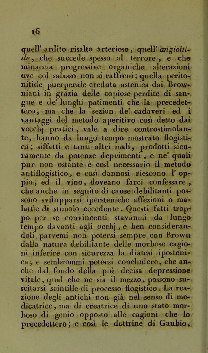 gueir ardito risalto arterioso, quell’ angioìti- de, che succede spesso al terrore , e che minaccia progressive organiche alterazioni ave col salasso non si raffreni ; quella perito- nitide puerperale creduta astenica dai Brow- niani in grazia delle copiose perdite di san- gue e de’ lunghi patimenti che la precedet- tei’o, ma che la sezion de’ cadaveri ed i vantaggi del metodo aperitivo cosi detto dai vecch] pratici , vale a dire controstimolan- te, hanno da lungo tempo mostrato flogisti- ca; siffatti e tanti altri mali, prodotti sicu- ramente da potenze deprimenti j e ne' quali pur non ostante è così necessario il metodo antiflogistico j e così dannosi riescono 1’ op- pio, ed il vino, doveano farci confessare , che anche in seguito di cause debilitanti pos- sono svilupparsi ipersteniche affezioni o ma- lattìe di stimolo eccedente . Questi fatti trop- po per se convincenti stavanmi da lungo tempo davanti agli occhj, e ben consideran- doli parvemi non potersi sempre con Brown dalia natura debilitante delle morbose cagio- ni inferire con sicurezza la diatesi iposteni- ca; e sembrommi potes'si concludere, che an- che dal fondo della più decisa depressione vitale, qual che ne sia il mezzo, possono su- scitarsi scintille di processo flogistico. La rea- zione degli antichi non già nel senso di me- dicatrice, ma di creatrice di uno stato mor- boso di genio opposto alle cagioni che lo precedettero; e cosi le dottrine di Gaubio,