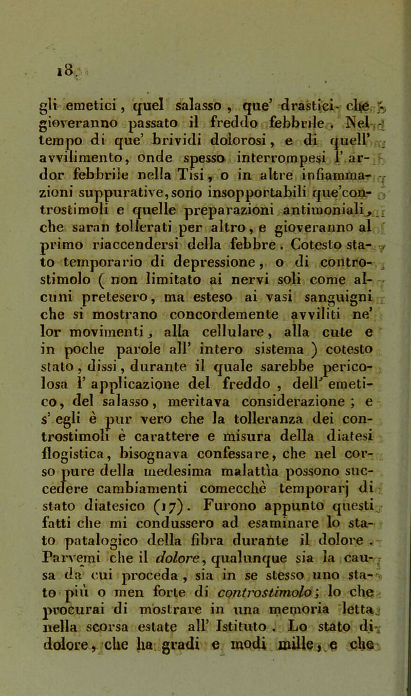 gli emetici, quel salasso , que’ drastici- cl^e >, gioveranno passato il freddo febbrile > Nel /^ tempo di que’ brividi dolorosi, e di quell’ avvilimento, onde spesso interrompesi i ar- der febbrile nella Tisi, o in altre infiamma- zioni suppurative,sono insopportabili que’con- trostimoli e quelle preparazioni antimoniali^.i che saran tollerati per altro, e gioveranno al primo riaccendersi della febbre. Cotesto sta- to temperano di depressione, o di contro- ^ stimolo ( non limitato ai nervi soli come al- • cimi pretesero, ma esteso ai vasi sanguigni che si mostrano concordemente avviliti ne’ lor movimenti j alla cellulare, alla cute e in poche parole all’ intero sistema ) cotesto stato, dissi, durante il quale sarebbe perico- losa 1’ applicazione del freddo , dell’ emeti- co, del salasso, meritava considerazione; e s’ egli è jpur vero che la tolleranza dei con- trostimoli è carattere e misura della diatesi flogistica, bisognava confessare, che nel cor- so pure della medesima malattìa possono suc- cedere cambiamenti comecché temporarj di stato diatesico (17). Furono appunto questi^, fatti che mi condussero ad esaminai'e lo sta- to patalogico della fibra durante il doloi'e Parvemi che il t/oZore, qualunque sia la cau-, sa da cui pi'oceda , sia in se stesso uno sta- ~ to più o rnen forte di controstimolo ; lo che procurai di mostrare in una memoria letta., nella scorsa estate all’ Istituto . Lo stato di-; dolore, che ha gradi e modi mille, e che