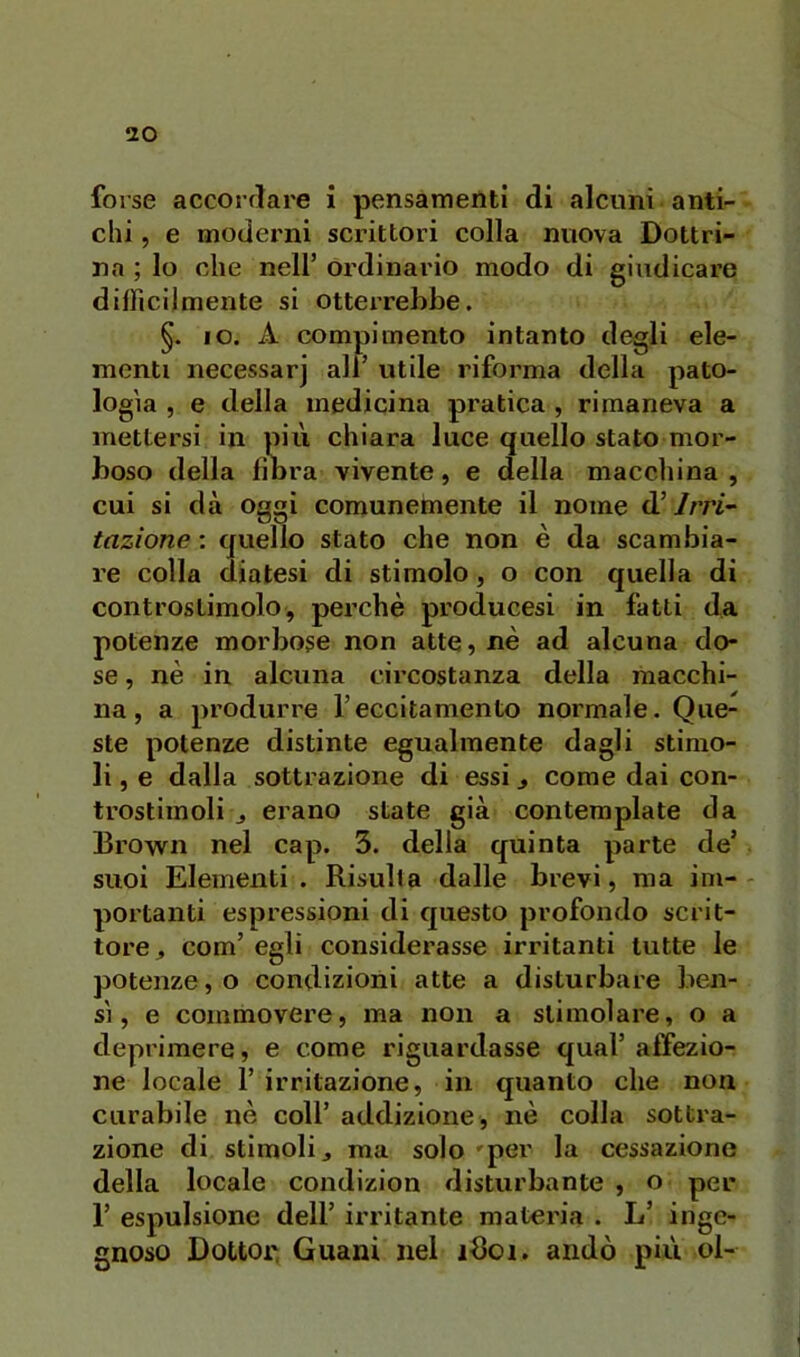 forse accoi’flare i pensamenti di alcuni anti- chi , e moderni scrittori colla nuova Dottri- na ; lo che nell’ ordinario modo di giudicax’e difficilmente si otterrebbe. IO. A compimento intanto degli ele- menti necessarj all’ utile riforma della pato- logìa , e della medicina pratica , rimaneva a mettersi in più chiara luce quello stato mor- boso della filira vivente, e della macchina , cui si dà Oggi comunemente il nome d’/m- tazìone : quello stato che non è da scambia- re colla diatesi di stimolo, o con quella di controstimolo, perchè producesi in fatti da potenze morbose non atte, nè ad alcuna do- se , nè in alcuna circostanza della macchi- na, a produrre l’eccitamento normale. Que- ste potenze distinte egualmente dagli stimo- li , e dalla sottrazione di essi ^ come dai con- trostimoli j erano state già contemplate da Brovvn nel cap. 3. della quinta parte de’ suoi Elementi . Risulta dalle brevi, ma im- portanti espressioni di cjuesto profondo scrit- tore^ com’ egli considerasse irritanti tutte le potenze, o condizioni atte a disturbare ben- sì, e commovere, ma non a stimolare, o a deprimere, e come riguardasse qual’affezio- ne locale r irritazione, in quanto che non curabile uè coll’ addizione, nè colla sottra- zione di stimoli j ma solo 'per la cessazione della locale condizion disturbante , o per r espulsione dell’ irritante materia . L’ inge- gnoso Dottor, Guani nel idoi. andò più ol-