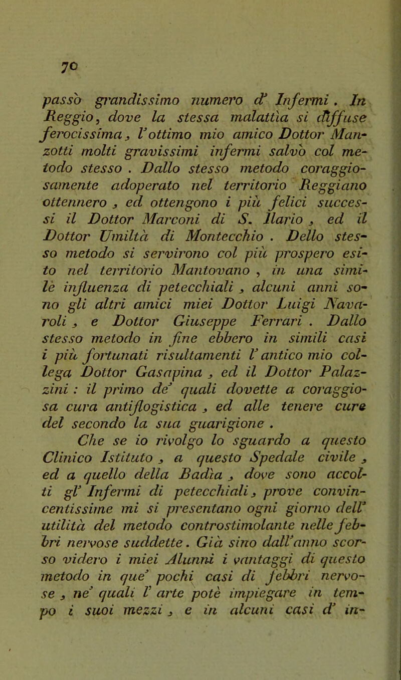 passò grandissimo numero d* Infermi. In Reggio, dove la stessa malattìa si diffuse ferocissima ) V ottimo mio amico Dottor Man- zotti molti gravissimi infermi salvò col me- todo stesso . Dallo stesso metodo coraggio- samente adoperato nel territorio Reggiano ottennero 3 ed ottengono i piu felici succes- si il Dottor Marconi di S. llario 3 ed il Dottor Umiltà di Montecchio . Dello stes- so metodo si servirono col più prospej'o esi- to nel territorio Mantovano , in una simi- lè influenza di petecchiali 3 alcuni anni so- no gli altri amici miei Dottor Luigi Nava- roli 3 e Dottor Giuseppe Ferrari . Dallo stesso metodo in fine ebbero in simili casi i piu foHunati risultamenti V antico mio col- lega Dottor Gasnpina 3 ed il Dottor Palaz- zini : il primo de quali dovette a coraggio- sa cura antiflogistica 3 ed alle tenere cure del secondo la sua guarigione . Che se io jwolgo lo sguardo a questo Clinico Istituto 3 a questo Spedale civile 3 ed a quello della Badìa 3 dove sono accol- ti gl Infermi di petecchiali 3 prove convin- centissime mi si presentano ogni giorno dell utilità del metodo controstimolante nelle feb- bri nervose suddette. Già sino dallanno scor- so videro i miei jilunni i vantaggi di questo metodo in que pochi casi di febbri nervo- se 3 ne quali V arte potè impiegare in tem- po i suoi mezzi 3 e in alcuni casi d in-