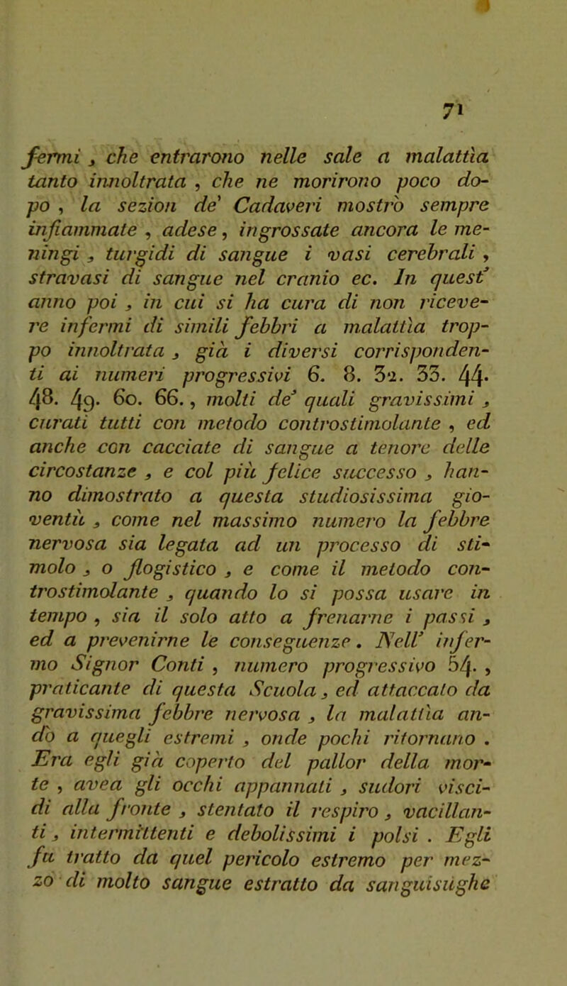 1 7» fermi j che entrarono nelle sale a malattìa tanto iimoltrata , che ne morirono poco do- po , la sezion de' Cadavejd mostro sempre infiammate , adese, ingrossate ancora le me- ningi , turgidi di sangue i vasi cerebrali y stravasi di sangue nel cranio ec. In ques€ anno poi » in cui si ha cura di non riceve- re infermi di simili febbri a malattìa trop- po innoltrata j già i diversi corrisponden- ti ai numeri progressivi 6. 8. 3‘i. 33. 44* 48. 49* 60. 66., molti de quali gravissimi , curati tutti con metodo contro stimolante , ed anche con cacciate di sangue a tenore delle circostanze , e col più felice successo j han- no dimostrato a questa studiosissima gio- ventù ) come nel massimo numero la febbre nervosa sia legata ad un processo di sti- molo j o flogistico j e come il metodo con- tro stimolante 3 quando lo sì possa usare in tempo , sia il solo atto a frenarne i possi , ed a prevenirne le conseguenze. Nell uf er- mo Signor Conti , numero progressivo 54- > praticante di questa Scuola 3 ed attaccato da gravissima febh'e nervosa 3 la malattìa an- dò a quegli estremi , onde pochi ritornano . Era egli già coperto del pallor della mor- te , uvea gli occhi appannali 3 sudori visci- di alla fronte 3 stentato il respiro 3 vacillan- ti 3 intermittenti e debolissimi i polsi . Egli fu tratto da quel pericolo estremo per mez-