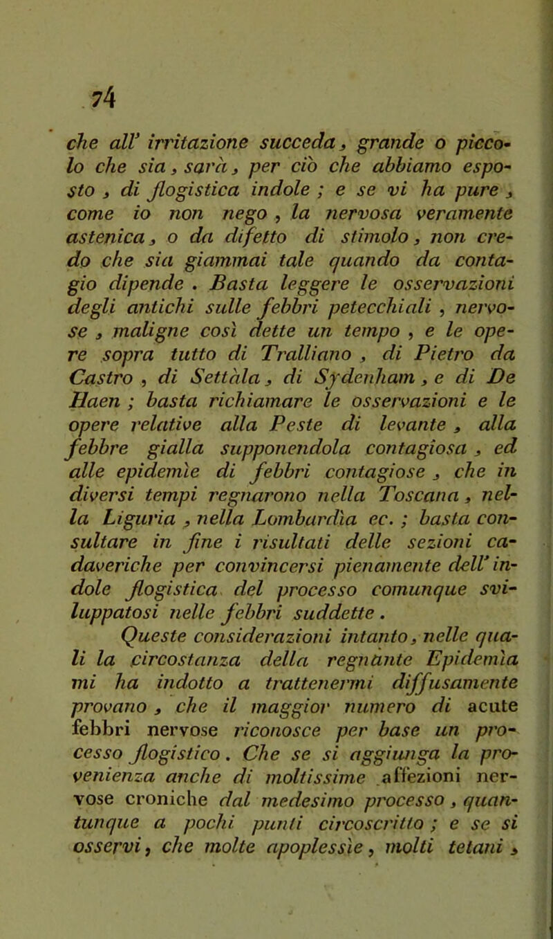 che alV irritazione succeda ^ grande o picco^ lo che sia 3 sarà j per ciò che abbiamo espo~ sto 3 di flogistica indole ; e se vi ha pure 3 come io non nego , la nervosa veramente astenica 3 o da difetto di stimolo, non cre^ do che sia giammai tale quando da conta- gio dipende . Basta leggere le osservazioni degli antichi sulle febbri petecchiali , nervo- se 3 maligne così dette un tempo , e le ope- re sopra tutto di Tralliano 3 di Pietro da Castro , di Settàla 3 di Sfdenham 3 e di De Haen ; basta richiamare le osservazioni e le opere relative alla Peste di levante 3 alla febbre gialla supponendola contagiosa , ed alle epidemìe di febbri contagiose 3 che in diversi tempi regnarono nella Toscana 3 nel- la Liguria 3 nella Lombardia ec. ; basta con- sultare in fine i risultati delle sezioni ca- daveriche per convincersi pienamente dell in- dole flogistica del processo comunque svi- luppatosi nelle febbri suddette. Queste considerazioni intanto3 nelle qua- li la circostanza della regnante Epidemìa mi ha indotto a trattenermi diffusamente provano 3 che il maggior numero di acute febbri nervose riconosce per base un pro- cesso flogistico. Che se si aggiunga la pro- venienza anche di moltissime affezioni ner- vose croniche dal medesimo processo 3 quan- tunque a pochi punii circoscritto ; e se si osservi, che molte apoplessìe, molti tetani >
