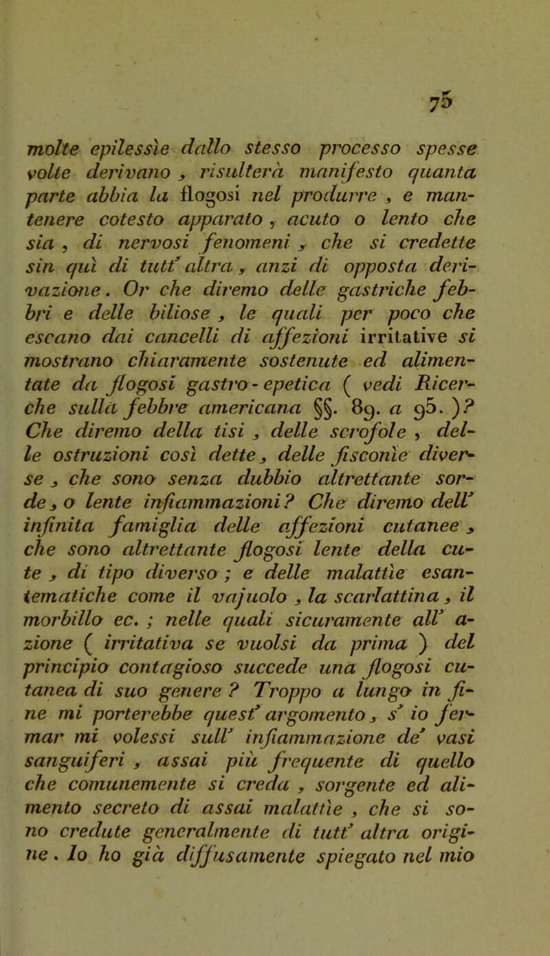 molte epilessìe dallo stesso processo spesse volte derivano ^ risulterà manifesto quanta parte abbia la flogosi nel produrre , e man- tenere cotesto apparato , acuto o lento che sia , di nervosi fenomeni y che si credette sin qui di tutt’ altra y anzi di opposta deri- vazione . Or che diremo delle gastriche feb- bri e delle biliose, le quali per poco che escano dai cancelli di affezioni irritative si mostrano chiaramente sostenute ed alimen- tate da jlogosi gastro - epetica ( vedi Ricer- che sullcL febbre americana §§. 89. a gS. )? Che diremo della tisi 3 delle scrofole , del- le ostruzioni così dette 3 delle fisconìe diver- se 3 che sono senza dubbio altrettante sor- de 3 o lente infiammazioni ? Che diremo delV infinita famiglia delle affezioni cutanee y che sono altrettante flogosi lente della cu- te y di tipo diverso ; e delle malattìe esan- iematiche come il vajuolo 3 la scarlattina 3 il morbillo ec. ; nelle quali sicuramente alV a- zione ( irritativa se vuoisi da prima ) del principio contagioso succede una flogosi cu- tanea di suo genere ? Troppo a lungo in fi- ne mi porterebbe quest* argomento 3 s* io fei'- mar mi volessi sull* infiammazione de* vasi sanguiferi , assai piu frequente di quello che comunemente si creda , sorgente ed ali- mento secreto di assai malattìe , che si so- no credute generalmente di tutt* altra origi- ne . lo ho già diffusamente spiegato nel mio