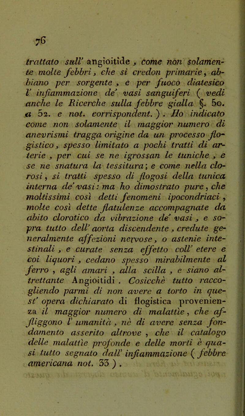 trattato sull angioitìde j come non solamen- te molte febbri i che si credon primarie ^ ab- biano per sorgente , e per fuoco diatesico V infiammazione de* vasi sanguiferi ( vedi anche le Ricei'che sulla febbre gialla §. 5o. 5a. e not. corrispondent. ) . Ho indicato come non solamente il maggior numero di anevrismi tragga origine da un processo flo- gistico, spesso limitato a pochi tratti di ar- terie 3 per cui se ne igrossan le tuniche , e se ne snatura la tessitura’, e cotne nella clo- rosi , si tratti spesso di flogosi della tunica interna de vasi : ma ho dimostrato pure, che moltissimi così detti fenomeni ipocondriaci, molte così dette flatulenze accompagnate da abito clorotico da vibrazione de* vasi , e so- pra tutto delV aorta discendente, credute ge- neralmente affezioni nervose, o astenie inte- stinali , e curate senza effetto coll* etere e coi liquori, cedano spesso mirabilmente al ferro , agli amari , alla sedia , e siano al- trettante Angioitidi . Cosicché tutto racco- gliendo parmi di non avere a torto in que- st* opera dichiarato di flogistica provenien- za il maggior numero di malattìe, che af- jliggono V umanità, nè di avere senza fon- damento asserito altrove , che il catalogo delle malattìe profonde e delle morti è qua- si tutto segnato dalV infiammazione ( febbre americana not. 33 ) .