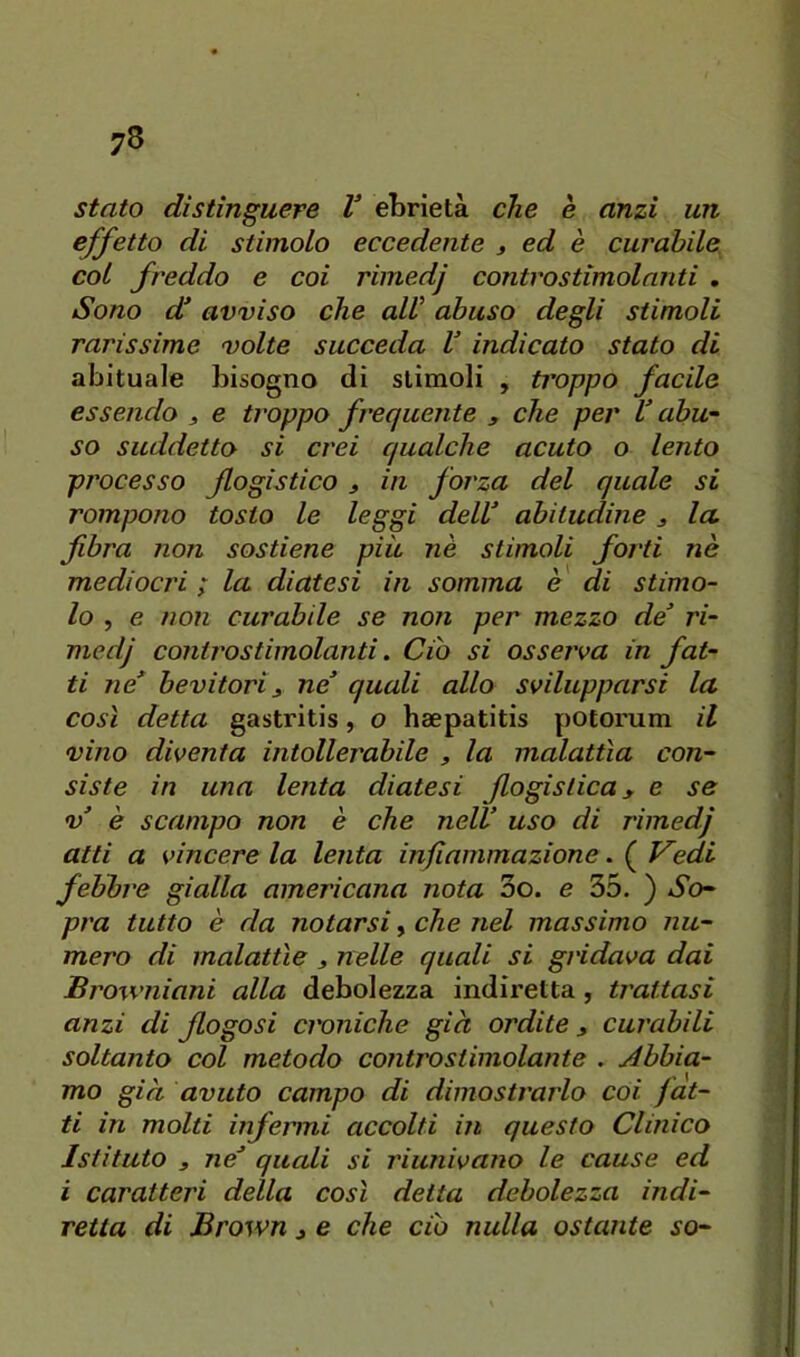stato distinguere V ebrietà che è anzi un effetto di stimolo eccedente t ed è curabile, col freddo e coi riinedj controstimolanti , Sono d* avviso che alV abuso degli stimoli rarissime volte succeda V indicato stato di abituale bisogno di stimoli , troppo facile essendo , e troppo frequente , che per V abu~ so suddetto si crei qualche acuto o lento processo flogistico , in forza del quale si rompono tosto le leggi delV abitudine , la fibra non sostiene più nè stimoli forti nè mediocri ; la diatesi in somma è di stimo- lo , e non curabile se non per mezzo de ri- medj controstimolanti. Ciò si osserva in fat- ti ne* bevitori3 ne quali allo svilupparsi la così detta gastritis, o haepatitis potorum il vàio diventa intollerabile , la malattìa con- siste in una lenta diatesi flogistica, e se V è scampo non è che nell uso di rimedj alti a vincere la lenta infiammazione. ( Vedi febbre gialla americana nota 3o. e 35. ) So- pra tutto è da notarsi, che nel massimo nu- mero di malattìe , nelle quali si gridava dai Browniani alla debolezza indiretta, trattasi anzi di flogosi croniche già ordite ^ curabili soltanto col metodo contro stimolante . jébbia- mo già avuto campo di dimostrarlo coi fat- ti in molti infermi accolti in questo Clinico Istituto 3 ne quali si riunivano le cause ed i caratteri della così detta debolezza indi- retta di Brown 3 e che do nulla ostante so-