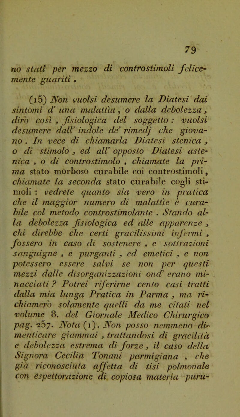 no stati per mezzo di contro stimoli felice- mente guariti. Non vuoisi desumere la Diatesi dai sintomi d una malattìa, o dalla debolezza, dirò così j fisiologica del soggetto : vuoisi desumere daW indole de rimedj che giova- 710 . In vece di chiamarla Diatesi stenica , o di stimolo 3 ed all opposto Diatesi aste- nica s o di controstimolo j chiamate la pri- ma stato morboso curabile coi controstimoli, chiamate la seconda stato curabile cogli sti- moli : vedrete quanto sia vero in pratica che il maggior numero di malattìe è cura- bile col metodo contro stimolante . Stando al- la debolezza fisiologica ed alle apparenze chi direbbe che certi gracilissimi infermi , fossero in caso di sostenere , e sot/razioni sanguigne , e purganti , ed emetici , e non potessero essere salvi se non per questi mezzi dalle disorganizzazioni ond erano mi- nacciati ? Potrei riferirne cento casi traiti dalla mia lunga Pratica in Parma , ma ri- chiamerò solamente quelli da me citati nel volume 8. del Giornale Medico Chirurgico pag. *257. Nota(^ì'). Non posso nemmeno di- menticare giammai , trattandosi di gracilità e debolezza estrema di forze 3 il caso della Signora Cecilia Tononi parmigiana , che già riconosciuta affetta di tisi polmonale con espettorazione di copiosa materia punì-