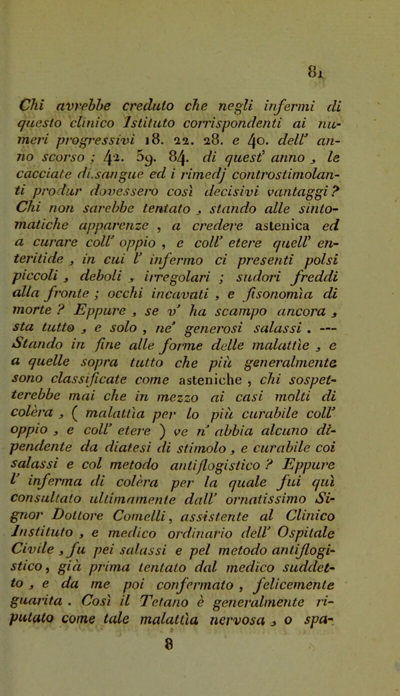 Chi avrebbe creduto che negli infermi di questo clinico Istituto corri spandenti ai nu- meri progressivi i8. aa. 28. e 40. delV an- no scorso ; 4'^* 84. di quest’ anno j le cacciate di. sangue ed i j'imedj controstimolan- ti produr dovessei'o così decisivi vantaggi? Chi non sarebbe tentato 3 stando alle sinto- matiche apparenze , a credere astenica ed a curare coll^ oppio , e coll’ etere quell’ en- teritide , in cui V infermo ci presenti polsi piccoli 3 deboli 3 irregolari ; sudori freddi alla fronte ; occhi incavati , e Jisonomìa di morte ? Eppure 3 se v’ ha scampo ancora 3 sta tutto 3 e solo , ne’ generosi salassi . — Stando in fine alle forme delle malattìe 3 e a quelle sopra tutto che piu generalmente sono classificate come asteniche , chi sospet- terebbe mai che in mezzo ai casi molti di colèra 3 ( malattìa per lo piu curabile coll’ oppio 3 e coll’ etere ) ve n abbia alcuno di- pendente da diatesi di stimolo 3 e curabile coi salassi e col metodo antiflogistico ? Eppure l’ inferma di colèra per la quale fui qui consultato ultimamente dall’ ornatissimo Si- gnor Dottore Comelli, assistente al Clinico Justi luto 3 e medico ordinario dell’ Ospitale Civile 3 fu pei salassi e pel metodo antiflogi- stico, gici prima tentato dal medico suddet- to 3 e da me poi confermato, felicemente guarita . Così il Tetano è generalmente ri- putato come tale malattìa nervosa j> o spa- 8