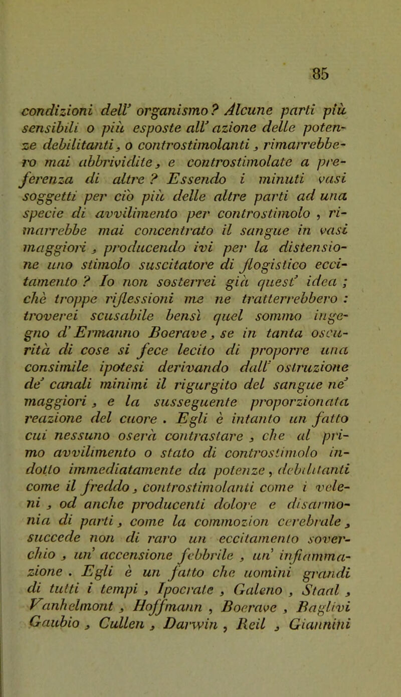 condizioni delV organismo ? Alcune parti piu sensibili o pià esposte aW azione delle poten- ze debilitanti, o controstimolanti, rimarrebbe- ro mai abbrivi dite 3 e contro stimolate a pre- ferenza di altre ? Essendo i minuti vasi soggetti per ciò più delle altre parti ad una specie di avvilimento ]>er controstimolo , ì'i- marrebbe mai concentrato il sangue in vasi maggioH 3 producendo ivi per la distensio- ne uno stimolo suscitatore di flogistico ecci- tamento ? Io non sosterrei già quest' idea ; che troppe riJlessio7ii me ne tratterrebbero : troverei scusabile bensì quel sommo inge- gno d’Eiinanno Boerave, se in tanta oscu- rità di cose si fece lecito di proporre una consimile ipotesi derivando dall ostruzione de’ canali minimi il rigurgito del sangue ne maggiori, e la susseguente proporzionata reazione del cuore . Egli è intanto un fatto cui nessuno oserà contrastare , che al pri- mo avvilimento o stato di controstimolo in- dotto immediatamente da potenze, debilitanti come il freddo 3 controstimolanii come i vele- ni 3 od anche producenti dolore e disanno- nia di parti 3 come la commozion cerebrale, succede non di raro un eccitamento sover- chio 3 un’ accensione febbrile , un infiamma- zione . Egli è un fatto che uomini grandi di tutti i tempi , Ipocrate , Galeno , Stani , Vanhelmont , Hoffmann , Boerave , Baglivi Gaubio 3 Cullen , Darwin , Reil , Giannini