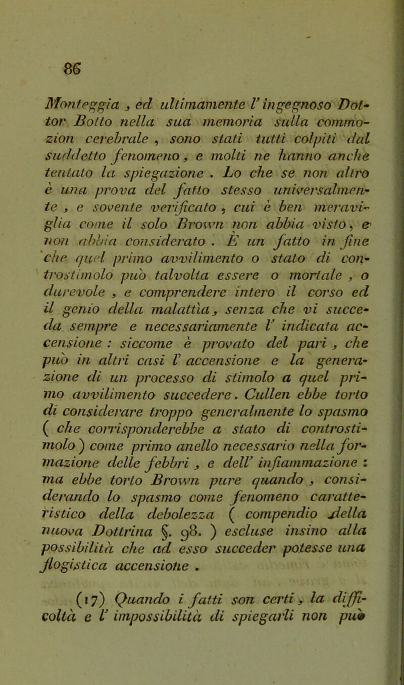 Mofife^gia j ed ultimamente V ingegnoso Dot- tor Botto nella sua memoria sulla commo- zion cerebrale , sono stati tutti colpiti dal suddetto fenomeno, e molti ne hanno anche tentato la spiegazione . Lo che se non altro è una prova del fatto stesso universalmen- te , e sovente verificato , cui è ben meravi- glia come il solo Brown non abbia visto, non abbia considerato . È un fatto in fine 'che quel primo avvilimento o stato di con- irosttinolo può talvolta essere o mortale , o durevole » e comprendere intero il corso ed il genio della malattìa y senza che vi succe- da sempre e necessariamente V indicata ac- censione : siccome è provato del pari y che può in altri casi V accensione e la genera- zione di un processo di stimolo a quel pj'i- mo avvilimento succedere. Cullen ebbe torto di considerare troppo generalmente lo spasmo ( che coiTisponderebbe a stato di controsti- molo ) come primo anello necessario nella for- mazione delle febbri y e delV inf animazione : ma ebbe torto Brown pure quando y consi- derando lo spasmo come fenomeno caratte- ristico della debolezza ( compendio jiella nuova Dottrina 98. ) escluse insino alla possibilità che ad esso succeder potesse una flogistica accensione . (17) Quando i fatti son certi y la diffi- colta e l’impossibilità di spiegarli non piw
