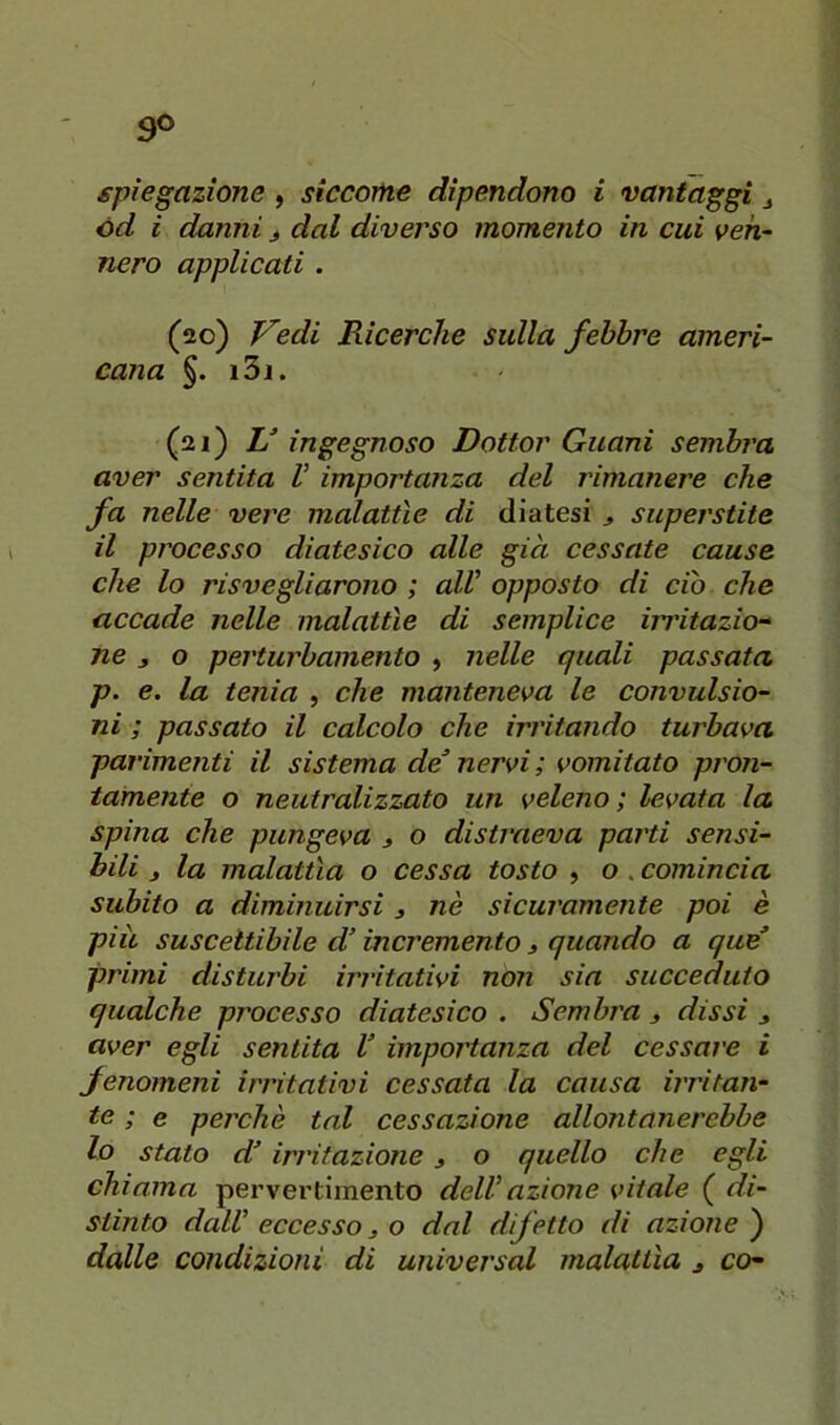spiegazione , siccome dipendono i vantaggi j od i danni j dal diverso momento in cui ven- nero applicati . (20) T^edi Ricerche sulla febbre ameri- cana §. i3j. (21) U ingegnoso Dottor Guani sembra aver sentita V importanza del rimanere che fa nelle vere malattìe di diatesi > superstite il processo diatesico alle già cessate cause che lo risvegliarono ; alV opposto di ciò che accade nelle malattìe di semplice iiTÌtazio“ ne 3 o perturbamento , nelle quali passata p. e. la tenia , che manteneva le convulsio- ni ; passato il calcolo che irritando turbava parimenti il sistema de’ nervi; vomitato pron- tamente o neutralizzato un veleno; levata la spina che pungeva ^ o distraeva parti sensi- bili j la malattìa o cessa tosto , o . comincia subito a diminuirsi j nè sicuramente poi è piu suscettibile d’incremento 3 quando a que’ primi disturbi irritativi non sin succeduto qualche processo diatesico . Sembra 3 dissi 3 aver egli sentita V importanza del cessare i fenomeni irritativi cessata la causa irritan- te ; e perchè tal cessazione allontanerebbe lo stato d’irritazione 3 o quello che egli chiama pervertimento delVazione vitale ( di- stinto daW eccesso 3 o dal difetto di azione ) dalle condizioni di universal malattìa 3 co-