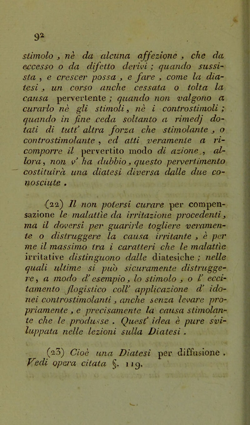 e£cesso o da difetto derivi ; quando sussi- sta , e crescer possa , e fare , come la dia- tesi j un corso anche cessata o tolta la causa pervertente ; quando non valgono a curarlo nè gli stimoli, nè i controstimoli ; quando in fine ceda soltanto a rimedj do- tati di tutf altra forza che stimolante j o controstimolante , ed atti veramente a ri- comporre il pervertito modo di azioneal- lora , non v^ ha dubbio, questo pervertimento costituirà una diatesi diversa dalle due co- nosciute , (22) Il non potersi curare per compen- sazione le malattìe da irritaziotie procedenti 3 ma il doversi per guarirle togliere veramen- te o distruggere la causa irritante 3 è per me il massimo ira i caratteri che le malattìe irritative distinguono dalle diatesiche ; nelle quali ultime si può sicuramente distrugge- re , a modo di esempio 3 lo stimolo 3 o V ecci- tamento flogistico colV applicazione d’ ido- nei controstimolanti 3 anche senza levare pro- priamente 3 e precisamente la causa stimolan- te che le produsse . Quest’ idea è pure svi- luppata nelle lezioni sulla Diatesi. (23) Cioè una Diatesi per diffusione . Vedi opai'a citata §. iig.