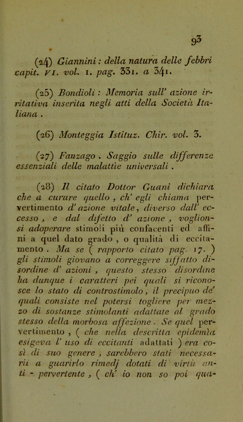 (^4) Giannini : della natura delle febbri capii. VI. voi. 1. pag. 33i, a 34i. (26) Bondioli : Memoria sulV azione ir^ ritativa inserita negli atti della Società Ita- liana . (26) Monteggia Istituz. Cìiir. voi. 3. (27) Fanzago . Saggio sulle differenze essenziali delle malattìe universali. (28) Il citato Dottor Guani dichiara che a cumre quello , eh’ egli chiama per- vertimento d’azione vitale diverso dall’ ec- cesso 3 e dal dfetto d’ azione 3 voglioa- si adoperare stimoli più confacenti ed afli- ni a quel dato grado , o qualità di eccita- mento . Ma se ( rapporto citato pag. 17. ) gli stimoli giovano a correggere siffatto di- sordine d’ azioni 3 questo stesso disordine ha dunque i caratteri pei quali si ricono- sce lo stato di controstimolo 3 il precipuo de’ quali consiste nel potei-si togliere per mez- zo di sostanze stimolanti adattate al grado stesso della morbosa affezione. Se quel per- vertimento , ( che nella descritta epidemìa esigeva l’ uso di eccitanti adattali ) era co- sì di suo genere 3 sarebbei'o stati necessa- rii a guarirlo rimedj dotati di virtù ari- ti - pervertente 3 ( eli io non so poi qua-