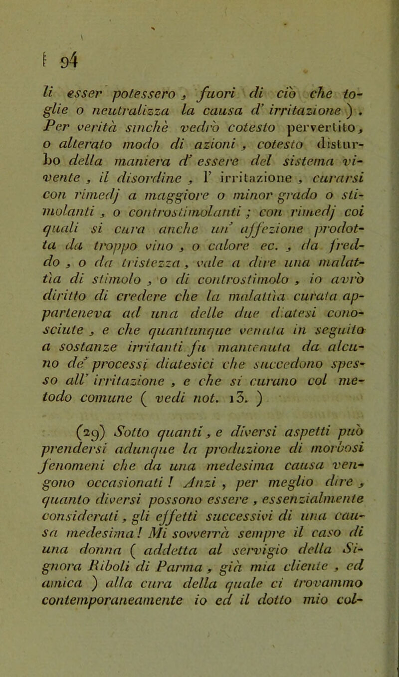 glie o neutralizza la causa d’ irritazione ) . Per verità sinché vedrò cotesto perverlito, o alterato modo di azioni , cotesto distui’- Lo della maniera di’ essere del sistema vi- vente , il disordine , T irritazione , curarsi con rimcdj a maggiore o minor grado o sti- molanti j o contras ti molanti ; con rimedj coi quali si cura anche mi ajfezione prodot- ta da troppo vino , o calore ec. j da fred- do j o da tristezza , vale a dire una malat- tìa di stimolo i o di conlrostimolo , io avrò diritto di credere che la malattìa curala ap- parteneva ad una delle due diatesi cono- sciute j e che quantunque venuta in seguito a sostanze irritanti fu mantenuta da alcu- no de^ processi diatesici che succedono spes- so all’ irritazione , e che si curano col me- todo comune ( vedi not. i3. ) (sg) Sotto quanti 3 e diversi aspetti può prendersi adunque la produzione di morbosi fenomeni che da una medesima causa ven- gono occasionati ! Anzi , per meglio dire > quanto diversi possono essere , essenzialmente considerati, gli ejfetti successivi di una cau- sa medesima ! Mi sovveirà sempre il caso di una donna ( addetta al set'vigio della Si- gnora liiboli di Parma , già mia cliente , ed amica ) alla cura della quale ci trovammo contemporaneamente io ed il dotto mio col-