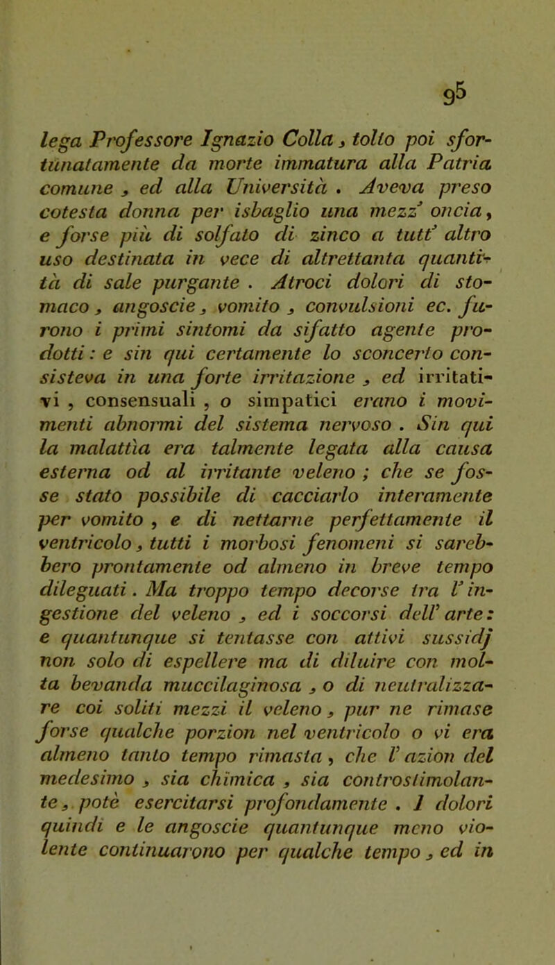 lega Professore Ignazio Colla j tolto poi sfor- tunatamente da morte immatura alla Patria comune , ed alla Università . Aveva preso cotesta donna per isbaglio una mezz oncia, e forse più di solfato di zinco a tutd altro uso destinata in vece di altrettanta quanti-^ ta di sale purgante . Atroci dolori di sto- maco, angoscie 3 vomito , convulsioni ec. fu- rono i primi sintomi da sifatto agente pro- dotti : e sin qui certamente lo sconcerto con- sisteva in una forte irritazione , ed irritati- vi , consensuali , o simpatici erano i movi- menti abnormi del sistema nervoso . Sin qui la malattìa era talmente legata alla causa esterna od al irritante veleno ; che se fos- se stato possibile di cacciarlo interamente per vomito , e di nettarne perfettamente il ventricolo, tutti i moi'bosi fenomeni si sar'eb- hero prontamente od almeno in breve tempo dileguati. Ma troppo tempo decorose ira V in- gestione del veleno j ed i soccorsi dell arte : e quantunque si tentasse con attivi sussidj non solo di espellere ma di diluire con mol- ta bevanda muccilaginosa j o di neuti'alizza- re coi soliti mezzi il velerìo, pur ne rimase forse qualche porzion nel ventr icolo o vi era almeno tanto tempo rimasta , che V azion del medesimo , sia chimica , sia conti'ostimolan- te, potè esercitarsi profondamente . 1 dolori quindi e le angoscio quantunque meno vio- lente continuarono per qualche tempo ^ ed in