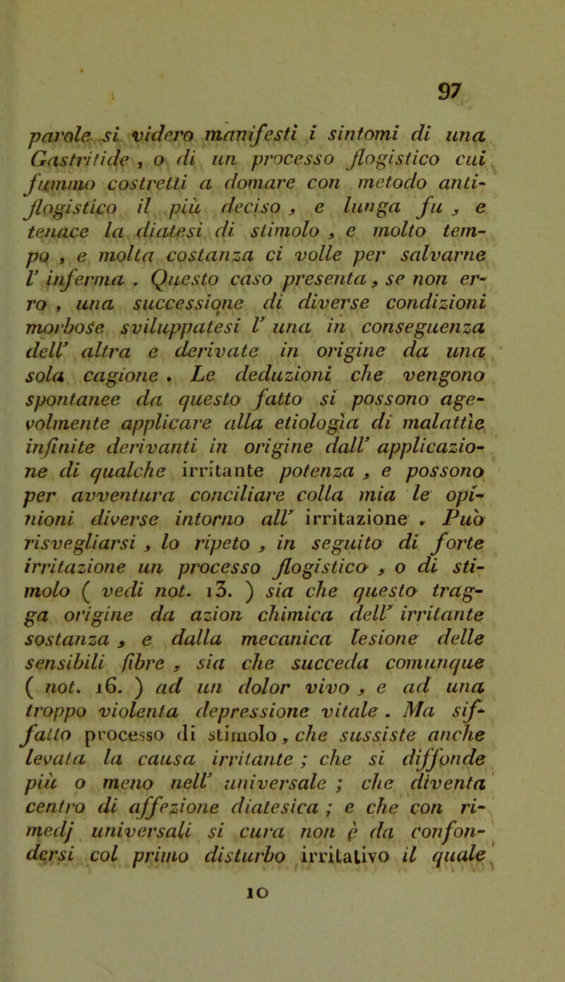 parole si videro manifesti i sintomi di una Castri fide , o di un processo flogistico cui fummo costretti a domare con metodo anti- flogistico il più decìso 3 e lunga fu j e tejiace la diatesi di stimolo , e molto tem- po , e molta costanza ci volle per salvarne V hferma . Questo caso presenta, se non er- ro , una successione di diverse condizioni morbose sviluppatesi V una in conseguenza dell’ altra e derivate in origine da una sola cagione . Le deduzioni che vengono spontanee da questo fatto si possono age- volmente applicare alla etiologla di malattìe infinite derivanti in origine dall’ applicazio- ne di qualche irritante potenza 3 e possono per avventura conciliare colla mia le opi- nioni diverse intorno all’ irritazione r Puh risvegliarsi 3 lo ripeto 3 in seguito di forte irritazione un processo flogistico 3 o di sti- molo ( vedi not. i3. ) sia che questo trag- ga origine da azion chimica deir irritante sostanza 3 e dalla mecanica lesione delle sensibili fibre , sia che succeda comunque ( not. 16. ) ad un dolor vivo 3 e ad una troppo violenta depressione vitale . Ma sif- fatto processo di stimolo, c/ie sussiste anche levala la causa irritante ; che si diffonde più o meno nell’ universale ; che diventa centro di affezione diatesica ; e che con ri- medj universali si cura non p da confon- dersi col primo disturbo irritativo il quale ^ IO