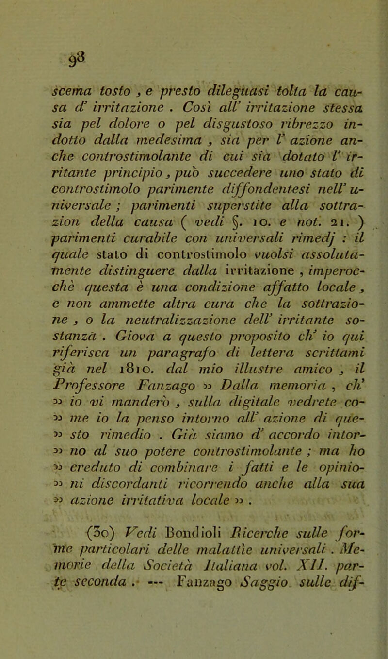 9» scema tosto ^ e presto dileguasi tolta la cau- sa d! irritazione . Così all’ irritazione stessa sia pel dolore o pel disgustoso ribrezzo in- dotto dalla medesima 3 sia per V azione an- che controstimolante di cui sia dotato V ir- ritante principio 3 puh succedere uno stato di controstimolo parimente diffondentesi nelV u- niversale ; parimenti superstite alla sottra- zion della causa ( vedi §. 10. e noi. 21. ) parimenti curabile con universali rimedj : il quale stato di controstirnolo vuoisi assoluta- mente distinguere dalla irritazione , imperoc- ché questa è una condizione affatto locale, e non ammette altra cura che la sottrazio- ne 3 o la neutralizzazione deW irritante so- stanza . Giova a questo proposito eli io qui riferisca un paragrafo di lettera scrittami già nel 1810. dal mio illustre amico 3 il Professore Fanzago 33 Dalla memoria , eli 33 io vi manderò 3 sulla digitale vedrete co- 33 me io la penso intorno alV azione di que- 33 sto rimedio . Già siamo d! accordo intor- 33 no al suo potere controstimolante ; ma ho 33 creduto di combinare i fatti e le opinio- 33 ni discordanti ricorrendo anche alla sua 33 azione irritativa locale 33 . (3o) Vedi Bontlioìi Ricerche sulle for- ine particolari delle malattìe universali . Me- morie della Società Jlaliana voi. XII. par- te seconda .■ — Fanzago Saggio sulle dif-
