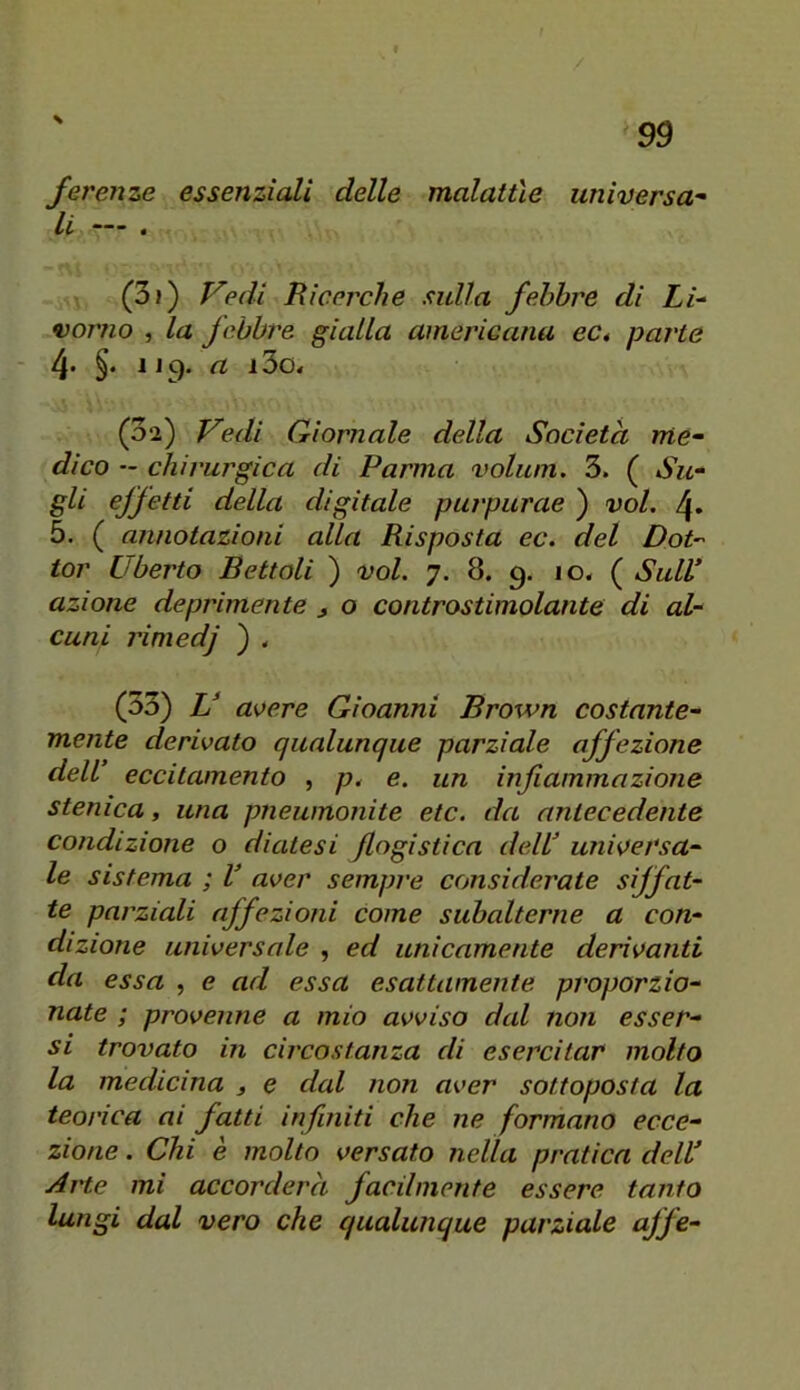 \ Jerenze essenziali delle malattìe universa- li — . -ni • (3j) P'edi Ricerche sulla febbre di Li- vorno , la febbre gialla americana eCé parte 4- §• 1J9. a i3o« (3*2) Vedi Giornale della Società me- dico — chirurgica di Parma volum. 3. ( Su- gli effetti della digitale purpurae ) voi. 4» 5. ( annotazioni alla Risposta ec. del Dot- tor Uberto Bettoli ) voi. 7. 8. 9. 10, ( Sull azione deprimente , o controstimolante di al- cuni rìmedj ) < (33) V avere Gioanni Brown costante- mente derivato qualunque parziale affezione dell eccitamento , p. e. un infiammazione stenica, una pneumonite etc. da antecedente condizione o diatesi flogistica delV universa- le sistema ; V aver sempre considerate siffat- te parziali affezioni come subalterne a con- dizione universale , ed unicamente derivanti da essa , e ad essa esattamente proporzio- nate ; provenne a mio avviso dal non esser- si trovato in circostanza di esercitar molto la medicina 3 e dal non aver sottoposta la teorica ai fatti infiniti che ne formano ecce- zione . Chi è molto versato nella pratica delU Arte mi accorderà facilmente essere tanto lungi dal vero che qualunque parziale offe-